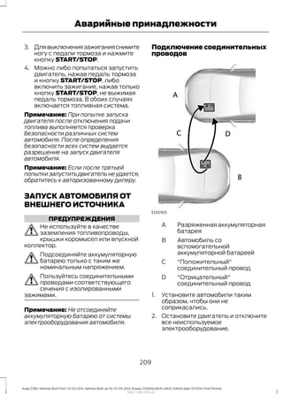 3. Длявыключениязажиганияснимите
ногу с педали тормоза и нажмите
кнопку START/STOP.
4. Можно либо попытаться запустить
двигатель, нажав педаль тормоза
и кнопку START/STOP, либо
включить зажигание, нажав только
кнопку START/STOP, не выжимая
педаль тормоза. В обоих случаях
включается топливная система.
Примечание: При попытке запуска
двигателя после отключения подачи
топлива выполняется проверка
безопасности различных систем
автомобиля. После определения
безопасности всех систем выдается
разрешение на запуск двигателя
автомобиля.
Примечание: Если после третьей
попытки запустить двигатель не удается,
обратитесь к авторизованному дилеру.
ЗАПУСК АВТОМОБИЛЯ ОТ
ВНЕШНЕГО ИСТОЧНИКА
ПРЕДУПРЕЖДЕНИЯ
Не используйте в качестве
заземления топливопроводы,
крышки коромысел или впускной
коллектор.
Подсоединяйте аккумуляторную
батарею только с таким же
номинальным напряжением.
Пользуйтесь соединительными
проводами соответствующего
сечения с изолированными
зажимами.
Примечание: Не отсоединяйте
аккумуляторную батарею от системы
электрооборудования автомобиля.
Подключение соединительных
проводов
Разряженнаяаккумуляторная
батарея
A
Автомобиль со
вспомогательной
аккумуляторной батареей
B
"Положительный"
соединительный провод
С
"Отрицательный"
соединительный провод
D
1. Установите автомобили таким
образом, чтобы они не
соприкасались.
2. Остановите двигатель и отключите
все неиспользуемое
электрооборудование.
209
Kuga (CBS) Vehicles Built From: 10-03-2014, Vehicles Built Up To: 07-09-2014, Russia, CG3616ruRUS ruRUS, Edition date: 07/2014, First Printing
Аварийные принадлежности
http://ava-avto.ru/
 