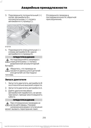 3. Подсоедините положительный (+)
полюс автомобиля В к
положительному (+) полюсу
автомобиля А (провод С).
4. Подсоедините отрицательную (-)
клемму автомобиля В к массе
автомобиля А (провод D).
ПРЕДУПРЕЖДЕНИЯ
Не подсоединяйте напрямую к
отрицательному (-) полюсу
разряженной аккумуляторной
батареи.
Убедитесь, что провода не
касаются движущихся деталей
или деталей систем подачи
топлива.
Запуск двигателя
1. Запустите двигатель автомобиля В
на относительно высокой скорости.
2. Запустите двигатель автомобиля А.
3. Дайте двигателям обоих
автомобилей поработать не менее
трехминут,преждечемотсоединять
кабели.
ПРЕДУПРЕЖДЕНИЕ
При отсоединении проводов не
включайте фары. Пиковое
напряжениевмоментотключения
может вызвать перегорание ламп.
Отсоедините провода в
последовательности, обратной
присоединению.
210
Kuga (CBS) Vehicles Built From: 10-03-2014, Vehicles Built Up To: 07-09-2014, Russia, CG3616ruRUS ruRUS, Edition date: 07/2014, First Printing
Аварийные принадлежности
http://ava-avto.ru/
 