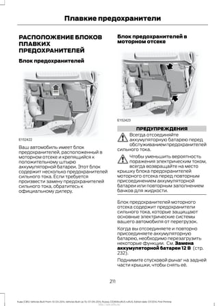 РАСПОЛОЖЕНИЕ БЛОКОВ
ПЛАВКИХ
ПРЕДОХРАНИТЕЛЕЙ
Блок предохранителей
Ваш автомобиль имеет блок
предохранителей, расположенный в
моторном отсеке и крепящийся к
положительному штырю
аккумуляторной батареи. Этот блок
содержит несколько предохранителей
сильного тока. Если требуется
произвести замену предохранителей
сильного тока, обратитесь к
официальному дилеру.
Блок предохранителей в
моторном отсеке
ПРЕДУПРЕЖДЕНИЯ
Всегда отсоединяйте
аккумуляторную батарею перед
обслуживаниемпредохранителей
сильного тока.
Чтобы уменьшить вероятность
поражения электрическим током,
всегда возвращайте на место
крышку блока предохранителей
моторного отсека перед повторным
присоединением аккумуляторной
батареи или повторным заполнением
бачков для жидкости.
Блок предохранителей моторного
отсека содержит предохранители
сильного тока, которые защищают
основные электрические системы
вашего автомобиля от перегрузок.
Когда вы отсоединяете и повторно
присоединяете аккумуляторную
батарею, необходимо перезагрузить
некоторые функции. См. Замена
аккумуляторной батареи 12 В (стр.
232).
Поднимите спусковой рычаг на задней
части крышки, чтобы снять её.
211
Kuga (CBS) Vehicles Built From: 10-03-2014, Vehicles Built Up To: 07-09-2014, Russia, CG3616ruRUS ruRUS, Edition date: 07/2014, First Printing
Плавкие предохранители
http://ava-avto.ru/
 