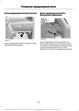Блокпредохранителейвсалоне
Блок предохранителей находится под
перчаточным ящиком.
Блок предохранителей в
багажном отделении
Блок предохранителей находится в
багажном отделении за нишей шасси
состороныпассажира.Снимитекрышку
панели предохранителей, чтобы
обеспечить доступ к предохранителям.
212
Kuga (CBS) Vehicles Built From: 10-03-2014, Vehicles Built Up To: 07-09-2014, Russia, CG3616ruRUS ruRUS, Edition date: 07/2014, First Printing
Плавкие предохранители
http://ava-avto.ru/
 
