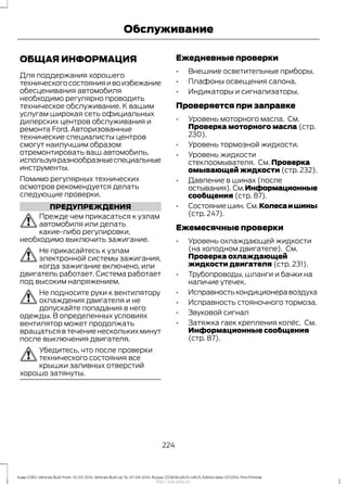 ОБЩАЯ ИНФОРМАЦИЯ
Для поддержания хорошего
техническогосостоянияивоизбежание
обесценивания автомобиля
необходимо регулярно проводить
техническое обслуживание. К вашим
услугам широкая сеть официальных
дилерских центров обслуживания и
ремонта Ford. Авторизованные
технические специалисты центров
смогут наилучшим образом
отремонтировать ваш автомобиль,
используяразнообразныеспециальные
инструменты.
Помимо регулярных технических
осмотров рекомендуется делать
следующие проверки.
ПРЕДУПРЕЖДЕНИЯ
Прежде чем прикасаться к узлам
автомобиля или делать
какие-либо регулировки,
необходимо выключить зажигание.
Не прикасайтесь к узлам
электронной системы зажигания,
когда зажигание включено, или
двигатель работает. Система работает
под высоким напряжением.
Не подносите руки к вентилятору
охлаждения двигателя и не
допускайте попадания в него
одежды. В определенных условиях
вентилятор может продолжать
вращаться в течение нескольких минут
после выключения двигателя.
Убедитесь, что после проверки
технического состояния все
крышки заливных отверстий
хорошо затянуты.
Ежедневные проверки
• Внешние осветительные приборы.
• Плафоны освещения салона.
• Индикаторы и сигнализаторы.
Проверяется при заправке
• Уровень моторного масла. См.
Проверка моторного масла (стр.
230).
• Уровень тормозной жидкости.
• Уровень жидкости
стеклоомывателя. См. Проверка
омывающей жидкости (стр. 232).
• Давление в шинах (после
остывания). См.Информационные
сообщения (стр. 87).
• Состояниешин. См.Колесаишины
(стр. 247).
Ежемесячные проверки
• Уровень охлаждающей жидкости
(на холодном двигателе). См.
Проверка охлаждающей
жидкости двигателя (стр. 231).
• Трубопроводы, шланги и бачки на
наличие утечек.
• Исправностькондиционеравоздуха
• Исправность стояночного тормоза.
• Звуковой сигнал
• Затяжка гаек крепления колёс. См.
Информационные сообщения
(стр. 87).
224
Kuga (CBS) Vehicles Built From: 10-03-2014, Vehicles Built Up To: 07-09-2014, Russia, CG3616ruRUS ruRUS, Edition date: 07/2014, First Printing
Обслуживание
http://ava-avto.ru/
 