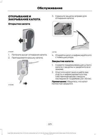 ОТКРЫВАНИЕ И
ЗАКРЫВАНИЕ КАПОТА
Открытие капота
1. Потяните рычаг отпирания капота.
2. Приподнимите крышку капота.
3. Сдвиньте защелку вправо для
отпирания капота.
4. Откройте капот и зафиксируйте его
с помощью упора.
Закрытие капота
1. Снимите поддерживающую штангу
капота с защелки и закрепите ее в
зажиме.
2. Опустите капот вниз и дайте ему
упасть и зафиксироваться под
собственным весом с высоты
последних8–12дюймов(20–30см).
Примечание: Убедитесь, что капот
полностью закрылся.
225
Kuga (CBS) Vehicles Built From: 10-03-2014, Vehicles Built Up To: 07-09-2014, Russia, CG3616ruRUS ruRUS, Edition date: 07/2014, First Printing
Обслуживание
http://ava-avto.ru/
 