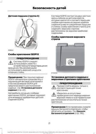 Детская подушка (группа 3)
Скобы крепления ISOFIX
ПРЕДУПРЕЖДЕНИЕ
Систему ISOFIX следует
использовать вместе с
устройствомдляпредотвращения
вращения. Мы рекомендуем
использовать верхний шнур или
опорную стойку.
Примечание: При покупке сиденья
ISOFIX обязательно ознакомьтесь с
надлежащей весовой категорией и
классом размеров ISOFIX для
предполагаемого расположения
сиденья. См. Установка детского
сиденья (стр. 22).
Автомобиль оснащен скобами
крепления ISOFIX, которые подходят
для всемирно одобренных детских
сидений ISOFIX.
Система ISOFIX состоит из двух жестких
кронштейнов на детском кресле,
которые крепятся к соответствующим
скобам крепления на задних крайних
сиденьях в месте соединения подушки
и спинки. Скобы крепления стропа для
сидений с верхним стропом
расположены за задними крайними
сиденьями.
Скобы крепления верхнего
стропа
Установка детского сиденья с
верхними стропами крепления
ПРЕДУПРЕЖДЕНИЯ
Прикрепляйте ремень только к
соответствующей точке
крепления.
Убедитесь в отсутствии
провисания или перекручивания
верхней лямки и в ее правильном
расположении относительно точки
крепления.
Примечание: Если применимо,снимите
крышку багажного отделения, чтобы
облегчить установку. См. Крышки
багажного отделения (стр. 196).
21
Kuga (CBS) Vehicles Built From: 10-03-2014, Vehicles Built Up To: 07-09-2014, Russia, CG3616ruRUS ruRUS, Edition date: 07/2014, First Printing
Безопасность детей
http://ava-avto.ru/
 