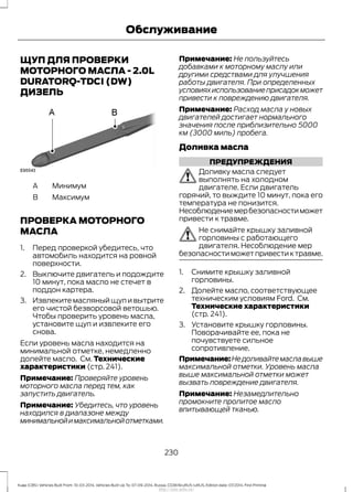 ЩУП ДЛЯ ПРОВЕРКИ
МОТОРНОГО МАСЛА - 2.0L
DURATORQ-TDCI (DW)
ДИЗЕЛЬ
МинимумA
МаксимумB
ПРОВЕРКА МОТОРНОГО
МАСЛА
1. Перед проверкой убедитесь, что
автомобиль находится на ровной
поверхности.
2. Выключите двигатель и подождите
10 минут, пока масло не стечет в
поддон картера.
3. Извлеките масляный щуп и вытрите
его чистой безворсовой ветошью.
Чтобы проверить уровень масла,
установите щуп и извлеките его
снова.
Если уровень масла находится на
минимальной отметке, немедленно
долейте масло. См. Технические
характеристики (стр. 241).
Примечание: Проверяйте уровень
моторного масла перед тем, как
запустить двигатель.
Примечание: Убедитесь, что уровень
находился в диапазоне между
минимальнойимаксимальнойотметками.
Примечание: Не пользуйтесь
добавками к моторному маслу или
другими средствами для улучшения
работы двигателя. При определенных
условияхиспользованиеприсадокможет
привести к повреждению двигателя.
Примечание: Расход масла у новых
двигателей достигает нормального
значения после приблизительно 5000
км (3000 миль) пробега.
Доливка масла
ПРЕДУПРЕЖДЕНИЯ
Доливку масла следует
выполнять на холодном
двигателе. Если двигатель
горячий, то выждите 10 минут, пока его
температура не понизится.
Несоблюдениемербезопасностиможет
привести к травме.
Не снимайте крышку заливной
горловины с работающего
двигателя. Несоблюдение мер
безопасностиможетпривестиктравме.
1. Снимите крышку заливной
горловины.
2. Долейте масло, соответствующее
техническим условиям Ford. См.
Технические характеристики
(стр. 241).
3. Установите крышку горловины.
Поворачивайте ее, пока не
почувствуете сильное
сопротивление.
Примечание:Недоливайтемаславыше
максимальной отметки. Уровень масла
выше максимальной отметки может
вызвать повреждение двигателя.
Примечание: Незамедлительно
промокните пролитое масло
впитывающей тканью.
230
Kuga (CBS) Vehicles Built From: 10-03-2014, Vehicles Built Up To: 07-09-2014, Russia, CG3616ruRUS ruRUS, Edition date: 07/2014, First Printing
Обслуживание
http://ava-avto.ru/
 