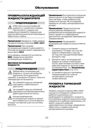 ПРОВЕРКАОХЛАЖДАЮЩЕЙ
ЖИДКОСТИ ДВИГАТЕЛЯ
ПРЕДУПРЕЖДЕНИЕ
Избегайте контакта рабочей
жидкости с кожей или глазами.
При контакте с жидкостью
немедленно промойте пораженные
участки обильным количеством воды и
обратитесь к врачу.
Примечание:Проверьте,чтобыуровень
находился между отметками MIN и MAX.
Примечание: При нагреве
охлаждающая жидкость расширяется.
Поэтому ее уровень может подниматься
выше метки MAX.
Если уровень находится на отметке
MIN, немедленно долейте
охлаждающую жидкость.
Доливка охлаждающей
жидкости
ПРЕДУПРЕЖДЕНИЯ
Добавляйте охлаждающую
жидкость только на холодном
двигателе. Если двигатель
горячий, то выждите 10 минут, пока его
температура не понизится.
Не снимайте крышку заливной
горловины с работающего
двигателя.
Не снимайте крышку заливной
горловины на горячем двигателе.
Дайте двигателю остынуть.
Концентрированная
охлаждающая жидкость может
воспламениться, если ее брызги
попадут на горячие участки системы
выпуска.
Примечание: В экстренной ситуации вы
можете долить в систему охлаждения
простую воду, чтобы добраться до
сервисного центра. Не откладывая,
проверьте систему у авторизованного
дилера.
Примечание: Продолжительное
использование неправильно
разбавленной охлаждающей жидкости
может привести к повреждению
двигателяиз-закоррозии,перегреваили
замораживания.
Примечание: Не доливайте
охлаждающую жидкость выше отметки
MAX.
1. Снимите крышку наливной
горловины. По мере того, как вы
будете отворачивать крышку,
из-под нее под давлением будет
выходить пар.
2. Долейте смесь охлаждающей
жидкости и воды в пропорции
50/50, обеспечивая соответствие
рабочей жидкости техническими
условиями Ford. См. Технические
характеристики (стр. 241).
3. Установите крышку горловины.
Поворачивайте ее, пока не
почувствуете сильное
сопротивление.
ПРОВЕРКА ТОРМОЗНОЙ
ЖИДКОСТИ
Уровень жидкости между MIN и MAX
находится в пределах нормального
рабочего диапазона; нет
необходимости добавлять жидкость.
Если уровень жидкости выше или ниже
нормального рабочего диапазона, это
может ухудшить рабочие
характеристики системы; немедленно
обратитесь в сервисный центр
авторизованного дилера.
231
Kuga (CBS) Vehicles Built From: 10-03-2014, Vehicles Built Up To: 07-09-2014, Russia, CG3616ruRUS ruRUS, Edition date: 07/2014, First Printing
Обслуживание
http://ava-avto.ru/
 