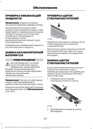 ПРОВЕРКА ОМЫВАЮЩЕЙ
ЖИДКОСТИ
Примечание: Жидкость из бачка
поступаетвпереднююизаднююсистемы.
При доливке используйте смесь
жидкостидляомывателяиводы,чтобы
предотвратить замерзание в холодную
погоду и улучшить очистительную
способность. Рекомендуется
использовать только
высококачественную жидкость для
стеклоомывателя.
Информациюоразбавлениижидкости
см. в инструкциях к продукту.
ЗАМЕНААККУМУЛЯТОРНОЙ
БАТАРЕИ 12 В
ПРЕДУПРЕЖДЕНИЕ
Для автомобилей с системой
пуск/стоп действуют другие
требования к аккумуляторной
батарее. Аккумулятор должен
заменяться аналогичным изделием с
такими же техническими
характеристиками.
Примечание: Там где это необходимо,
следует перепрограммировать
аудиосистему при помощи кода с ключа.
Аккумуляторная батарея расположена
в моторном отсеке. См.Обслуживание
(стр. 224).
ПРОВЕРКА ЩЕТОК
СТЕКЛООЧИСТИТЕЛЕЙ
Проведите пальцами по кромке щетки,
чтобы проверить ее на наличие
шероховатостей.
Для очистки щеток стеклоочистителей
используйте мягкую губку или ткань,
пропитанные жидкостью омывателя
или водой.
ЗАМЕНА ЩЕТОК
СТЕКЛООЧИСТИТЕЛЕЙ
Когда зажигание выключено, рычаги
стеклоочистителя могут быть
перемещены вручную. Это удобно для
замены щеток стеклоочистителей и
чистки под ними.
1. Отведите щетку и рычаг
стеклоочистителя от стекла.
2. Одновременно нажмите кнопки
блокировки.
232
Kuga (CBS) Vehicles Built From: 10-03-2014, Vehicles Built Up To: 07-09-2014, Russia, CG3616ruRUS ruRUS, Edition date: 07/2014, First Printing
Обслуживание
http://ava-avto.ru/
 