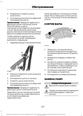 3. Поверните и снимите щетку
очистителя.
4. Установка выполняется в обратной
последовательности.
Примечание: Проверьте надёжность
фиксации щётки стеклоочистителя.
Опустите рычаг и щетку
стеклоочистителя обратно на ветровое
стекло. При включении зажигания
рычагистеклоочистителяавтоматически
вернутся в предусмотренное положение.
Чтобы заменить задние щетки
стеклоочистителей, необходимо
выполнить следующее.
1. Поднимитерычагстеклоочистителя.
2. Немного поверните щетку в рычаге
очистителя.
3. Отсоедините щетку от рычага.
4. Снимите щетку очистителя.
5. Установка выполняется в обратной
последовательности.
Примечание: Проверьте надёжность
фиксации щётки стеклоочистителя.
Заменяйте щетки стеклоочистителей
не реже раза в год, чтобы обеспечить
их оптимальные рабочие
характеристики.
Качество работы стеклоочистителей
может быть повышено путем очистки
щеток стеклоочистителя и ветрового
стекла.
СНЯТИЕ ФАРЫ
1. Убедитесь, что выключатель
контроля освещения находится в
положении выключения. Откройте
капот.
2. Выверните из фары в сборе три
винта.
3. Аккуратно сдвиньте фару в сборе
как можно ближе к передней части
автомобиля, чтобы освободить ее
из нижней точки крепления.
4. Осторожно поднимите наружную
часть фары и снимите ее.
5. Отсоедините штекерный разъем.
ЗАМЕНА ЛАМП
ПРЕДУПРЕЖДЕНИЯ
Выключите зажигание и лампы.
Перед снятием лампы подождите
некоторое время, чтобы она
остыла.
233
Kuga (CBS) Vehicles Built From: 10-03-2014, Vehicles Built Up To: 07-09-2014, Russia, CG3616ruRUS ruRUS, Edition date: 07/2014, First Printing
Обслуживание
http://ava-avto.ru/
 