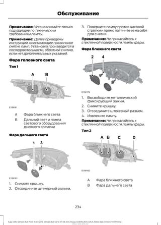 Примечание: Устанавливайте только
подходящие по техническим
требованиям лампы.
Примечание: Далее приведены
инструкции, описывающие правильное
снятие ламп. Установка производится в
последовательности, обратной снятию,
если нет дополнительных указаний.
Фара головного света
Тип 1
Фара ближнего светаA
Дальний свет и лампа
светового оборудования
дневного времени
B
Фара дальнего света
1. Снимите крышку.
2. Отсоедините штекерный разъем.
3. Поверните лампу против часовой
стрелки и прямо потяните ее на себя
для снятия.
Примечание: Не прикасайтесь к
стеклянной поверхности лампы фары.
Фара ближнего света
1. Высвободите металлический
фиксирующий зажим.
2. Снимите крышку.
3. Отсоедините штекерный разъем.
4. Извлеките лампу.
Примечание: Не прикасайтесь к
стеклянной поверхности лампы фары.
Тип 2
Фара ближнего светаA
Фара дальнего светаB
234
Kuga (CBS) Vehicles Built From: 10-03-2014, Vehicles Built Up To: 07-09-2014, Russia, CG3616ruRUS ruRUS, Edition date: 07/2014, First Printing
Обслуживание
http://ava-avto.ru/
 