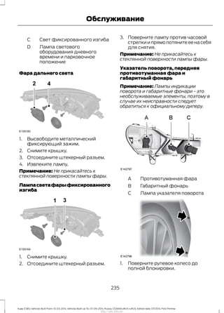 Свет фиксированного изгибаC
Лампа светового
оборудования дневного
времени и парковочное
положение
D
Фара дальнего света
1. Высвободите металлический
фиксирующий зажим.
2. Снимите крышку.
3. Отсоедините штекерный разъем.
4. Извлеките лампу.
Примечание: Не прикасайтесь к
стеклянной поверхности лампы фары.
Лампасветафарыфиксированного
изгиба
1. Снимите крышку.
2. Отсоедините штекерный разъем.
3. Поверните лампу против часовой
стрелки и прямо потяните ее на себя
для снятия.
Примечание: Не прикасайтесь к
стеклянной поверхности лампы фары.
Указатель поворота, передняя
противотуманная фара и
габаритный фонарь
Примечание: Лампы индикации
поворота и габаритные фонари - это
необслуживаемые элементы, поэтому в
случае их неисправности следует
обратиться к официальному дилеру.
Противотуманная фараA
Габаритный фонарьB
Лампа указателя поворотаC
1. Поверните рулевое колесо до
полной блокировки.
235
Kuga (CBS) Vehicles Built From: 10-03-2014, Vehicles Built Up To: 07-09-2014, Russia, CG3616ruRUS ruRUS, Edition date: 07/2014, First Printing
Обслуживание
http://ava-avto.ru/
 
