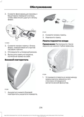 2. Снимите фиксирующие зажимы с
брызговика переднего колеса,
чтобы обеспечить доступ к блоку
фары.
3. Снимите патрон лампы с блока
фары, поворачивая его против
часовой стрелки.
4. Отсоедините штекерный разъем.
5. Вытащите лампу из патрона,
потянув её прямо на себя.
Боковой повторитель
1. Аккуратно снимите боковой
повторитель указателя поворота.
2. Снимите патрон лампы.
3. Извлеките лампу.
Лампа подсветки входа
Примечание: Расположите стекло
зеркала как можно глубже вовнутрь.
1. Установите отвертку в зазор между
краем корпуса зеркала и его
стеклом и отсоедините
металлический фиксатор.
236
Kuga (CBS) Vehicles Built From: 10-03-2014, Vehicles Built Up To: 07-09-2014, Russia, CG3616ruRUS ruRUS, Edition date: 07/2014, First Printing
Обслуживание
http://ava-avto.ru/
 