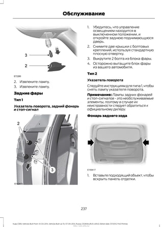 2. Извлеките лампу.
3. Извлеките лампу.
Задние фары
Тип 1
Указатель поворота, задний фонарь
и стоп-сигнал
1. Убедитесь, что управление
освещением находится в
выключенном положении, и
откройте заднюю поднимающуюся
дверь.
2. Снимите две крышки с болтовых
креплений, используя стандартную
плоскую отвертку.
3. Выкрутите 2 болта из блока фары.
4. Осторожно вытащите блок фары
из вашего автомобиля.
Тип 2
Указатель поворота
Следуйтеинструкциямдлятипа1,чтобы
снять лампу указателя поворота.
Примечание: Лампы задних фонарей
и стоп-сигналов - это необслуживаемые
элементы, поэтому в случае их
неисправности следует обратиться к
официальному дилеру.
Фонарь заднего хода
1. Вставьтеподходящийобъект,чтобы
вскрыть панель отделки.
237
Kuga (CBS) Vehicles Built From: 10-03-2014, Vehicles Built Up To: 07-09-2014, Russia, CG3616ruRUS ruRUS, Edition date: 07/2014, First Printing
Обслуживание
http://ava-avto.ru/
 
