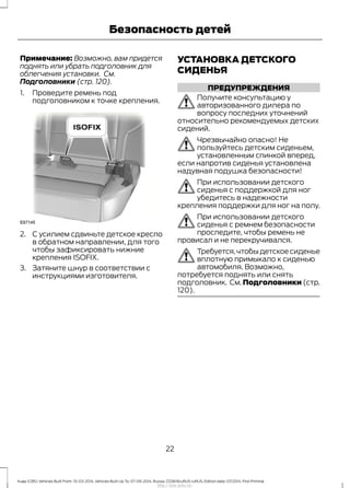Примечание: Возможно, вам придется
поднять или убрать подголовник для
облегчения установки. См.
Подголовники (стр. 120).
1. Проведите ремень под
подголовником к точке крепления.
2. С усилием сдвиньте детское кресло
в обратном направлении, для того
чтобы зафиксировать нижние
крепления ISOFIX.
3. Затяните шнур в соответствии с
инструкциями изготовителя.
УСТАНОВКА ДЕТСКОГО
СИДЕНЬЯ
ПРЕДУПРЕЖДЕНИЯ
Получите консультацию у
авторизованного дилера по
вопросу последних уточнений
относительно рекомендуемых детских
сидений.
Чрезвычайно опасно! Не
пользуйтесь детским сиденьем,
установленным спинкой вперед,
если напротив сиденья установлена
надувная подушка безопасности!
При использовании детского
сиденья с поддержкой для ног
убедитесь в надежности
крепления поддержки для ног на полу.
При использовании детского
сиденья с ремнем безопасности
проследите, чтобы ремень не
провисал и не перекручивался.
Требуется,чтобы детское сиденье
вплотную примыкало к сиденью
автомобиля. Возможно,
потребуется поднять или снять
подголовник. См. Подголовники (стр.
120).
22
Kuga (CBS) Vehicles Built From: 10-03-2014, Vehicles Built Up To: 07-09-2014, Russia, CG3616ruRUS ruRUS, Edition date: 07/2014, First Printing
Безопасность детей
http://ava-avto.ru/
 