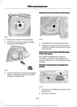 2. Выкрутите гайку из блока фары.
3. Осторожно вытащите блок фары
из вашего автомобиля.
4. Слегка нажмите на лампу в патроне
лампы, поверните против часовой
стрелки и снимите ее.
Задний противотуманный фонарь
1. Отсоедините штекерный разъем.
2. Поверните лампу против часовой
стрелки и прямо потяните ее на себя
для снятия.
Центральный верхний фонарь
стоп-сигнала
Это необслуживаемые элементы,
поэтому в случае их неисправности
следует обратиться к авторизованному
дилеру.
Лампа освещения номерного
знака
1. Осторожно освободите пружинный
держатель.
2. Извлеките лампу.
238
Kuga (CBS) Vehicles Built From: 10-03-2014, Vehicles Built Up To: 07-09-2014, Russia, CG3616ruRUS ruRUS, Edition date: 07/2014, First Printing
Обслуживание
http://ava-avto.ru/
 