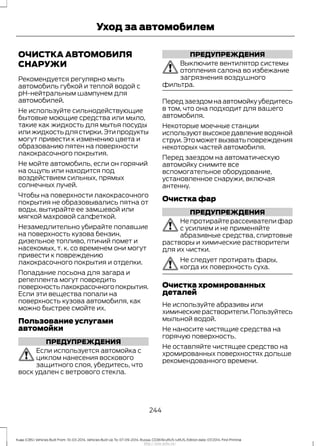 ОЧИСТКА АВТОМОБИЛЯ
СНАРУЖИ
Рекомендуется регулярно мыть
автомобиль губкой и теплой водой с
pH-нейтральным шампунем для
автомобилей.
Не используйте сильнодействующие
бытовые моющие средства или мыло,
такие как жидкость для мытья посуды
илижидкостьдлястирки.Этипродукты
могут привести к изменению цвета и
образованию пятен на поверхности
лакокрасочного покрытия.
Не мойте автомобиль, если он горячий
на ощупь или находится под
воздействием сильных, прямых
солнечных лучей.
Чтобы на поверхности лакокрасочного
покрытия не образовывались пятна от
воды, вытирайте ее замшевой или
мягкой махровой салфеткой.
Незамедлительно убирайте попавшие
на поверхность кузова бензин,
дизельное топливо, птичий помет и
насекомых, т. к. со временем они могут
привести к повреждению
лакокрасочного покрытия и отделки.
Попадание лосьона для загара и
репеллента могут повредить
поверхностьлакокрасочногопокрытия.
Если эти вещества попали на
поверхность кузова автомобиля, как
можно быстрее смойте их.
Пользование услугами
автомойки
ПРЕДУПРЕЖДЕНИЯ
Если используется автомойка с
циклом нанесения воскового
защитного слоя, убедитесь, что
воск удален с ветрового стекла.
ПРЕДУПРЕЖДЕНИЯ
Выключите вентилятор системы
отопления салона во избежание
загрязнения воздушного
фильтра.
Перед заездом на автомойку убедитесь
в том, что она подходит для вашего
автомобиля.
Некоторые моечные станции
используютвысокоедавлениеводяной
струи.Это может вызвать повреждения
некоторых частей автомобиля.
Перед заездом на автоматическую
автомойку снимите все
вспомогательное оборудование,
установленное снаружи, включая
антенну.
Очистка фар
ПРЕДУПРЕЖДЕНИЯ
Не протирайте рассеиватели фар
с усилием и не применяйте
абразивные средства, спиртовые
растворы и химические растворители
для их чистки.
Не следует протирать фары,
когда их поверхность суха.
Очистка хромированных
деталей
Не используйте абразивы или
химическиерастворители.Пользуйтесь
мыльной водой.
Не наносите чистящие средства на
горячую поверхность.
Не оставляйте чистящее средство на
хромированных поверхностях дольше
рекомендованного времени.
244
Kuga (CBS) Vehicles Built From: 10-03-2014, Vehicles Built Up To: 07-09-2014, Russia, CG3616ruRUS ruRUS, Edition date: 07/2014, First Printing
Уход за автомобилем
http://ava-avto.ru/
 