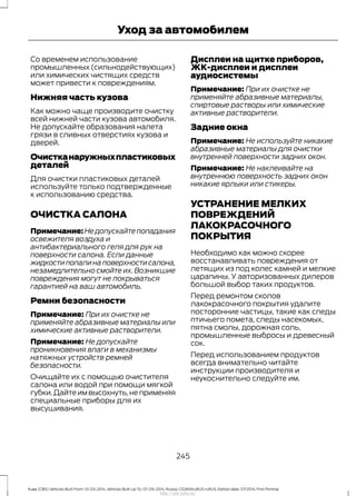 Со временем использование
промышленных (сильнодействующих)
или химических чистящих средств
может привести к повреждениям.
Нижняя часть кузова
Как можно чаще производите очистку
всей нижней части кузова автомобиля.
Не допускайте образования налета
грязи в сливных отверстиях кузова и
дверей.
Очистканаружныхпластиковых
деталей
Для очистки пластиковых деталей
используйте только подтвержденные
к использованию средства.
ОЧИСТКА САЛОНА
Примечание: Не допускайте попадания
освежителя воздуха и
антибактериального геля для рук на
поверхности салона. Если данные
жидкостипопалинаповерхностисалона,
незамедлительно смойте их. Возникшие
повреждения могут не покрываться
гарантией на ваш автомобиль.
Ремни безопасности
Примечание: При их очистке не
применяйте абразивные материалы или
химические активные растворители.
Примечание: Не допускайте
проникновения влаги в механизмы
натяжных устройств ремней
безопасности.
Очищайте их с помощью очистителя
салона или водой при помощи мягкой
губки.Дайте им высохнуть,не применяя
специальные приборы для их
высушивания.
Дисплеи на щитке приборов,
ЖК-дисплеи и дисплеи
аудиосистемы
Примечание: При их очистке не
применяйте абразивные материалы,
спиртовые растворы или химические
активные растворители.
Задние окна
Примечание: Не используйте никакие
абразивные материалы для очистки
внутренней поверхности задних окон.
Примечание: Не наклеивайте на
внутреннюю поверхность задних окон
никакие ярлыки или стикеры.
УСТРАНЕНИЕ МЕЛКИХ
ПОВРЕЖДЕНИЙ
ЛАКОКРАСОЧНОГО
ПОКРЫТИЯ
Необходимо как можно скорее
восстанавливать повреждения от
летящих из под колес камней и мелкие
царапины. У авторизованных дилеров
большой выбор таких продуктов.
Перед ремонтом сколов
лакокрасочного покрытия удалите
посторонние частицы, такие как следы
птичьего помета, следы насекомых,
пятна смолы, дорожная соль,
промышленные выбросы и древесный
сок.
Перед использованием продуктов
всегда внимательно читайте
инструкции производителя и
неукоснительно следуйте им.
245
Kuga (CBS) Vehicles Built From: 10-03-2014, Vehicles Built Up To: 07-09-2014, Russia, CG3616ruRUS ruRUS, Edition date: 07/2014, First Printing
Уход за автомобилем
http://ava-avto.ru/
 