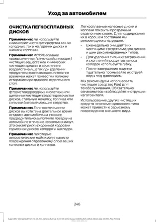 ОЧИСТКАЛЕГКОСПЛАВНЫХ
ДИСКОВ
Примечание: Не используйте
химические чистящие средства как на
холодных, так и на горячих дисках и
шинах и колпаках.
Примечание: Использование
промышленных (сильнодействующих)
чистящих веществ или химических
чистящих средств в сочетании с
воздействием щеток при удалении
продуктов износа колодок и грязи со
временем может привести к полному
истиранию прозрачного отделочного
слоя.
Примечание: Не используйте
фтористоводородных кислотных или
щелочныхчистящихсредствдляочистки
дисков, стальную мочалку, топлива или
сильные бытовые моющие средства.
Примечание: Если после очистки
дисков вы хотите на длительное время
оставить автомобиль на стоянке,
предварительно выполните поездку на
автомобиле в течение нескольких минут.
Это снизит риск ускоренной коррозии
тормозных дисков, колодок и накладок.
Примечание: Некоторые
автоматические мойки могут нанести
повреждения отделочному слою ваших
колесных дисков и колпаков.
Легкосплавные колесные диски и
колпаки покрыты прозрачным
отделочным слоем. Для поддержания
их в хорошем состоянии мы
рекомендуем следующее.
• Еженедельно очищайте их
чистящими средствами для дисков
и шин рекомендованных типов.
• Дляудалениясильныхзагрязнений
и скоплений продуктов износа
колодок используйте губку.
• После завершения очистки
тщательно промывайте их струей
воды под давлением.
Мы рекомендуем использовать
чистящее средство Ford для
техобслуживания. Обязательно
ознакомьтесьисоблюдайтеинструкции
изготовителя.
Использование других чистящих
средств нерекомендованного типа
может привести к серьезному
повреждению внешнего вида.
246
Kuga (CBS) Vehicles Built From: 10-03-2014, Vehicles Built Up To: 07-09-2014, Russia, CG3616ruRUS ruRUS, Edition date: 07/2014, First Printing
Уход за автомобилем
http://ava-avto.ru/
 
