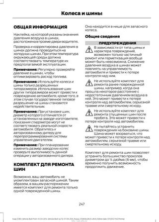 ОБЩАЯ ИНФОРМАЦИЯ
Наклейка,накоторойуказанызначения
давления воздуха в шинах,
расположенавпроемедвериводителя.
Проверка и корректировка давления в
шинах должна проводиться на
холодныхшинах.Приэтомтемпература
окружающей среды должна
соответствовать температуре их
предполагаемой эксплуатации.
Примечание: Регулярно проверяйте
давление в шинах, чтобы
оптимизировать расход топлива.
Примечание: Используйте колеса и
шины только разрешенных
типоразмеров. Использование шин
других типоразмеров может привести к
повреждению автомобиля, кроме того, в
этом случае государственное типовое
разрешение на шины становится
недействительным.
Примечание: При установке шин,
диаметр которого отличается от
установленных на заводе-изготовителе,
показания спидометра могут не
соответствовать реальной скорости
автомобиля. Обратитесь к
авторизованному дилеру для
перепрограммирования системы
управления двигателем.
Примечание: При планировании
изменить размер заводских колес
проверьте выполнимость данной
операции у авторизованного дилера.
КОМПЛЕКТ ДЛЯ РЕМОНТА
ШИН
Возможно, ваш автомобиль не
укомплектован запасной шиной. Таким
образом, в вашем распоряжении
имеется комплект для ремонта только
одной поврежденной шины.
Она находится в нише для запасного
колеса.
Общие сведения
ПРЕДУПРЕЖДЕНИЯ
В зависимости от типа шины и
характера повреждений,
возможен только частичный
ремонт или герметизация вообще
может быть невозможна. Снижение
давления воздуха в шинах может
повлиять на управляемость
автомобиля и привести к потере
контроля над ним.
Не используйте комплект для
ремонта ранее поврежденной
шины, например, когда она
прошла некоторое расстояние с
недостаточным давлением воздуха в
ней. Это может привести к потере
контроля над автомобилем, серьезной
травме или смертельному исходу.
Не используйте комплект для
ремонта спущенных шин после
пробега. Это может привести к
потере контроля над автомобилем.
Не пытайтесь устранить
повреждения на боковине шины.
Шина может взорваться, что
может привести к потере контроля над
автомобилем, серьезной травме или
смертельному исходу.
Комплект для ремонта шин позволяет
устранить большинство проколов
диаметром до ¼ дюйма (6 мм), чтобы
временно получить возможность
продолжить движение.
247
Kuga (CBS) Vehicles Built From: 10-03-2014, Vehicles Built Up To: 07-09-2014, Russia, CG3616ruRUS ruRUS, Edition date: 07/2014, First Printing
Колеса и шины
http://ava-avto.ru/
 