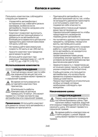 Пользуясь комплектом, соблюдайте
следующие правила:
• Управляйте автомобилем с
осторожностью, избегайте резких
маневров, особенно если
автомобиль тяжело нагружен или
буксирует прицеп.
• Комплект позволяет выполнить
временный экстренный ремонт и
добраться на автомобиле до
ближайшегосервисногоцентраили
преодолеть расстояние максимум
125 миль (200 км).
• Не превышайте максимальную
скорость 50 миль в час (80 км/ч).
• Храните комплект вне пределов
досягаемости детей.
• Используйте комплект при
наружных температурах от –40 °F
(–40 °C) до +158 °F (+70 °C).
Использование комплекта
ПРЕДУПРЕЖДЕНИЯ
Сжатый воздух может вести себя
как взрывчатое вещество или
топливо, которое может привести
к серьезной травме.
Во время использования не
оставляйте комплект без
присмотра.
Длительность работы
компрессора не должна
превышать 10 минут. Это может
привести к потере контроля над
автомобилем или серьезной травме.
Примечание: Используйте комплект
для ремонта только того автомобиля, к
которому он прилагается.
• Припаркуйте автомобиль на
обочине проезжей части, так, чтобы
незатруднятьдвижениетранспорта
и использовать комплект, не
подвергая себя опасности.
• Применяйте стояночный тормоз
даже при остановке на
горизонтальнойповерхности,чтобы
предотвратить возможное
перемещение автомобиля.
• Не пытайтесь удалить посторонние
предметы, например, гвозди или
винты, застрявшие в шине.
• Не выключайте двигатель на время
работы с комплектом, но только
если автомобиль не находится в
закрытом или плохо
проветриваемом помещении
(например, внутри здания). В таких
условияхвключайтекомпрессорпри
выключенном двигателе.
• Замените емкость с герметиком до
истечения срока годности, который
указан в верхней части баллона.
• Сообщите всем, кто пользуется
автомобилем, что колесо было
временно отремонтировано при
помощи комплекта.
Проинструктируйтеихотносительно
особых условий, которые
необходимо соблюдать при
вождении.
Накачивание шины
ПРЕДУПРЕЖДЕНИЯ
Перед накачиванием проверьте
состояние боковины шины. При
наличии любых порезов, вздутий
илисходныхповрежденийнепытайтесь
накачать шину. Это может привести к
серьезной травме.
Во время работы компрессора не
стойте рядом с шиной. Взрыв
шиныможетпривестиксерьезной
травме.
248
Kuga (CBS) Vehicles Built From: 10-03-2014, Vehicles Built Up To: 07-09-2014, Russia, CG3616ruRUS ruRUS, Edition date: 07/2014, First Printing
Колеса и шины
http://ava-avto.ru/
 