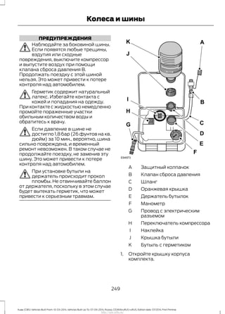 ПРЕДУПРЕЖДЕНИЯ
Наблюдайте за боковиной шины.
Если появятся любые трещины,
вздутия или сходные
повреждения, выключите компрессор
и выпустите воздух при помощи
клапана сброса давления В.
Продолжать поездку с этой шиной
нельзя. Это может привести к потере
контроля над автомобилем.
Герметик содержит натуральный
латекс. Избегайте контакта с
кожей и попадания на одежду.
При контакте с жидкостью немедленно
промойте пораженные участки
обильным количеством воды и
обратитесь к врачу.
Если давление в шине не
достигло 1,8 бар (26 фунтов на кв.
дюйм) за 10 мин., вероятно, шина
сильно повреждена, и временный
ремонт невозможен. В таком случае не
продолжайте поездку, не заменив эту
шину. Это может привести к потере
контроля над автомобилем.
При установке бутыли на
держатель происходит прокол
пломбы. Не отвинчивайте баллон
от держателя, поскольку в этом случае
будет вытекать герметик, что может
привести к серьезным травмам.
Защитный колпачокA
Клапан сброса давленияB
ШлангC
Оранжевая крышкаD
Держатель бутылокE
МанометрF
Провод с электрическим
разъемом
G
Переключатель компрессораH
НаклейкаI
Крышка бутылиJ
Бутыль с герметикомK
1. Откройте крышку корпуса
комплекта.
249
Kuga (CBS) Vehicles Built From: 10-03-2014, Vehicles Built Up To: 07-09-2014, Russia, CG3616ruRUS ruRUS, Edition date: 07/2014, First Printing
Колеса и шины
http://ava-avto.ru/
 