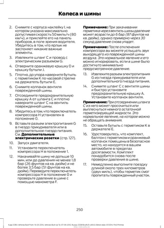 2. Снимите с корпуса наклейку I, на
котором указана максимально
допустимаяскорость50миль/ч(80
км/ч), и приклейте его на панель
приборов, в поле зрения водителя.
Убедитесь в том, что ярлык не
заслоняет никакие важные
элементы.
3. Извлеките шланг C и провод с
электрическим разъемом G.
4. Отверните оранжевую крышку D и
крышку бутыли J.
5. Плотно, до упора наверните бутыль
с герметиком K по часовой стрелке
на держатель бутыли E.
6. Снимите колпачок вентиля
поврежденной шины.
7. Отсоедините предохранительную
крышку A от шланга C и плотно
наверните шланг C на вентиль
поврежденной шины.
8. Убедитесьвтом,чтопереключатель
компрессора H установлен в
положение 0.
9. Вставьте разъем электропитания G
в гнездо прикуривателя или в
дополнительное гнездо питания.
См. Дополнительные
электрические розетки (стр. 127).
10. Запуск двигателя.
11. Установите переключатель
компрессора H в положение 1.
12. Накачивайте шину не дольше 10
мин. или до давления не менее 1,8
бар (26 фунтов на кв. дюйм) и не
более 3,5 бар (51 фунтов на кв.
дюйм).Переведитепереключатель
компрессора H в положение 0 и
проверьте давление в шине с
помощью манометра F.
Примечание: При закачивании
герметикачерезвентильшиныдавление
может возрасти до 6 бар (87 фунтов на
кв. дюйм), однако примерно через 30
секунд давление снова упадет.
Примечание: После отключения
компрессора вы можете услышать звук
выходящего из поврежденной шины
воздуха. Это нормальное явление и его
можно игнорировать, если в шине было
достигнуто минимально
предусмотренное давление.
13. Извлекитеразъемэлектропитания
G из гнезда прикуривателя или
дополнительного гнезда питания.
14. Снимите шланг C с вентиля шины
и быстро установите
предохранительную крышку A.
Установите колпачок вентиля.
Примечание:Приотсоединениишланга
С из него может просочиться или
выплеснуться немного остаточной
герметизирующей жидкости. Это
нормальное явление, на которое можно
не обращать внимания.
15. Оставьте бутыль с герметиком K в
держателе E.
16. Удостоверьтесь, что комплект,
баллонсгерметикомиоранжевый
колпачок помещены в безопасное
место, но находятся в вашем
автомобиле в пределах
досягаемости. Комплект
понадобится снова после
проверки давления в шине.
17. Немедленно выполните поездку
длиной около трех километров
(двух миль), чтобы герметик смог
пропитатьповрежденныйучасток.
250
Kuga (CBS) Vehicles Built From: 10-03-2014, Vehicles Built Up To: 07-09-2014, Russia, CG3616ruRUS ruRUS, Edition date: 07/2014, First Printing
Колеса и шины
http://ava-avto.ru/
 