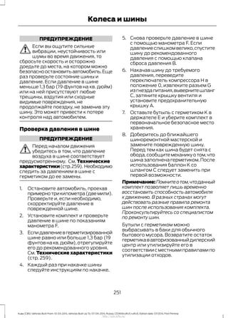 ПРЕДУПРЕЖДЕНИЕ
Если вы ощутите сильные
вибрации, неустойчивость или
шумы во время движения, то
сбросьте скорость и осторожно
доедьте до места, на котором можно
безопасноостановитьавтомобиль.Еще
раз проверьте состояние шины и
давление. Если давление в шине
меньше 1,3 бар (19 фунтов на кв. дюйм)
или на ней присутствуют любые
трещины, вздутия или сходные
видимые повреждения, не
продолжайте поездку, не заменив эту
шину. Это может привести к потере
контроля над автомобилем.
Проверка давления в шине
ПРЕДУПРЕЖДЕНИЕ
Перед началом движения
убедитесь в том, что давление
воздуха в шине соответствует
предусмотренному. См. Технические
характеристики(стр.259). Необходимо
следить за давлением в шине с
герметиком до ее замены.
1. Остановите автомобиль, проехав
примернотрикилометра(двемили).
Проверьте и, если необходимо,
скорректируйте давление в
поврежденной шине.
2. Установите комплект и проверьте
давление в шине по показаниям
манометра F.
3. Еслидавлениевгерметизированной
шине равно или больше 1,3 бар (19
фунтов на кв.дюйм),отрегулируйте
его до рекомендованного уровня.
См. Технические характеристики
(стр. 259).
4. Каждый раз при накачке шины
следуйте инструкциям по накачке.
5. Снова проверьте давление в шине
с помощью манометра F. Если
давление слишком велико,спустите
шину до рекомендованного
давления с помощью клапана
сброса давления В.
6. Накачав шину до требуемого
давления, переведите
переключатель компрессора H в
положение 0, извлеките разъем G
изгнездапитания,вывернитешланг
C, затяните крышку вентиля и
установите предохранительную
крышку A.
7. Оставьте бутыль с герметиком K в
держателе E и уберите комплект в
первоначальное безопасное место
хранения.
8. Доберитесь до ближайшего
шиноремонтной мастерской и
замените поврежденную шину.
Перед тем как шина будет снята с
обода,сообщитемеханикуотом,что
шина заполнена герметиком.После
использования баллон K со
шлангом C следует заменить при
первой возможности.
Примечание:Помнитеотом,чтоданный
комплект позволяет лишь временно
восстановить способность автомобиля
к движению. В разных странах могут
действовать разные правила ремонта
шин после использования комплекта.
Проконсультируйтесь со специалистом
по ремонту шин.
Бутыли с герметиком можно
выбрасывать в баки для обычного
бытового мусора. Возвратите остаток
герметикававторизованныйдилерский
центр или утилизируйте его в
соответствиисместнымиправиламипо
утилизации отходов.
251
Kuga (CBS) Vehicles Built From: 10-03-2014, Vehicles Built Up To: 07-09-2014, Russia, CG3616ruRUS ruRUS, Edition date: 07/2014, First Printing
Колеса и шины
http://ava-avto.ru/
 