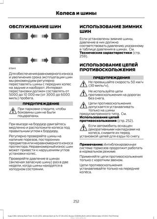 ОБСЛУЖИВАНИЕ ШИН
Дляобеспеченияравномерногоизноса
и увеличения срока эксплуатации шин
мы рекомендуем регулярно
переставлять шины с передних колес
на задние и наоборот. Интервал
перестановки должен составлять от
5000 до 10 000 км (от 3000 до 6000
миль) пробега.
ПРЕДУПРЕЖДЕНИЕ
При парковке следите, чтобы
боковины шин не были
поцарапаны.
При въезде на бордюр двигайтесь
медленно и расположите колеса под
правильным углом к бордюру.
Регулярно проверяйте шины на
наличие порезов, посторонних
предметов или неравномерного износа
протектора.Неравномерныйизносшин
может привести к нарушениям углов
установки колес.
Проверяйте давление в шинах
(включая запасную шину) раз в две
недели, когда шины находятся в
холодном состоянии.
ИСПОЛЬЗОВАНИЕ ЗИМНИХ
ШИН
Если установлены зимние шины,
давление в них должно
соответствоватьдавлению,указанному
в таблице давления в шинах. См.
Технические характеристики (стр.
259).
ИСПОЛЬЗОВАНИЕ ЦЕПЕЙ
ПРОТИВОСКОЛЬЖЕНИЯ
ПРЕДУПРЕЖДЕНИЯ
Не превышайте скорость 50 км/ч
(30 миль/ч).
Не используйте цепи
противоскольжения на дорогах
без снега.
Цепи противоскольжения
допускается устанавливать
только на шины
предусмотренного типа. См.
Использование цепей
противоскольжения (стр. 252).
Если автомобиль оснащен
декоративными накладками на
колеса, снимите их перед
установкой цепей для езды по снегу.
Примечание: Антиблокировочная
система тормозов продолжит работать
в нормальном режиме.
Применяйте цепи противоскольжения
только с коротким звеном.
Цепи противоскольжения
устанавливайте только на передние
колёса.
252
Kuga (CBS) Vehicles Built From: 10-03-2014, Vehicles Built Up To: 07-09-2014, Russia, CG3616ruRUS ruRUS, Edition date: 07/2014, First Printing
Колеса и шины
http://ava-avto.ru/
 
