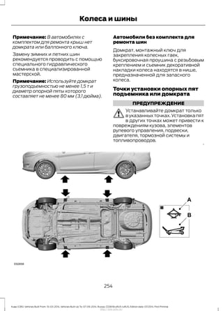 Примечание: В автомобилях с
комплектом для ремонта крыш нет
домкрата или баллонного ключа.
Замену зимних и летних шин
рекомендуется проводить с помощью
специального гидравлического
съемника в специализированной
мастерской.
Примечание: Используйте домкрат
грузоподъемностью не менее 1,5 т и
диаметр опорной пяты которого
составляет не менее 80 мм (3,1 дюйма).
Автомобили без комплекта для
ремонта шин
Домкрат, монтажный ключ для
закрепления колесных гаек,
буксировочная проушина с резьбовым
креплением и съемник декоративной
накладки колеса находятся в нише,
предназначенной для запасного
колеса.
Точки установки опорных пят
подъемника или домкрата
ПРЕДУПРЕЖДЕНИЕ
Устанавливайте домкрат только
в указанных точках. Установка пят
в других точках может привести к
повреждениям кузова, элементов
рулевого управления, подвески,
двигателя, тормозной системы и
топливопроводов.
254
Kuga (CBS) Vehicles Built From: 10-03-2014, Vehicles Built Up To: 07-09-2014, Russia, CG3616ruRUS ruRUS, Edition date: 07/2014, First Printing
Колеса и шины
http://ava-avto.ru/
 