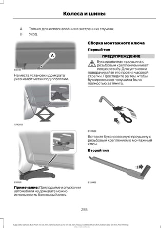 Только для использования в экстренных случаяхA
УходB
На места установки домкрата
указывают метки под порогами.
Примечание: При подъеме и опускании
автомобиля на домкрате можно
использовать баллонный ключ.
Сборка монтажного ключа
Первый тип
ПРЕДУПРЕЖДЕНИЕ
Буксировочная проушина с
резьбовым креплением имеет
левую резьбу. Для установки
поворачивайте его против часовой
стрелки. Проследите за тем, чтобы
буксировочная проушина была
полностью затянута.
Вставьте буксировочную проушину с
резьбовым креплением в монтажный
ключ.
Второй тип
255
Kuga (CBS) Vehicles Built From: 10-03-2014, Vehicles Built Up To: 07-09-2014, Russia, CG3616ruRUS ruRUS, Edition date: 07/2014, First Printing
Колеса и шины
http://ava-avto.ru/
 