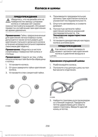ПРЕДУПРЕЖДЕНИЯ
Убедитесь, что на резьбе или на
поверхностях между шпорами
колеса и гайками нет смазки
(консистентнойилижидкой).Этоможет
привести к ослаблению гаек крепления
во время движения.
Примечание: Гайки, предназначенные
для крепления легкосплавных колес,
допускается также использовать для
крепления стального запасного колеса
в течение непродолжительного времени
(максимум две недели).
Примечание: Убедитесь в чистоте
сопрягаемых поверхностей колеса и
ступицы.
Примечание: Следите за тем, чтобы
конусаколесныхгаекбылибыобращены
к колесу.
1. Установите колесо.
2. От руки заверните гайки крепления
колеса.
3. Установите ключ секретной гайки.
4. Произведите предварительную
затяжку гаек крепления колеса в
указанной последовательности.
5. Опустите автомобиль и снимите
домкрат.
6. Полностью затяните гайки
крепления колеса в указанной
последовательности. См.
Технические характеристики
(стр. 259).
7. Установите декоративную накладку
колеса усилием руки.
ПРЕДУПРЕЖДЕНИЕ
Как можно скорее проверьте
момент затяжки гаек крепления
колеса и давление воздуха в
шинах.
Хранение спущенной шины
1. Разблокируйте колеса.
2. Положите спущенную шину на пол
багажного отделения.
3. Найдите строповку для груза рядом
со спинкой сиденья. Проденьте
петлю удерживающего хомута
через строповку. Введите другой
конец в петлю.
258
Kuga (CBS) Vehicles Built From: 10-03-2014, Vehicles Built Up To: 07-09-2014, Russia, CG3616ruRUS ruRUS, Edition date: 07/2014, First Printing
Колеса и шины
http://ava-avto.ru/
 