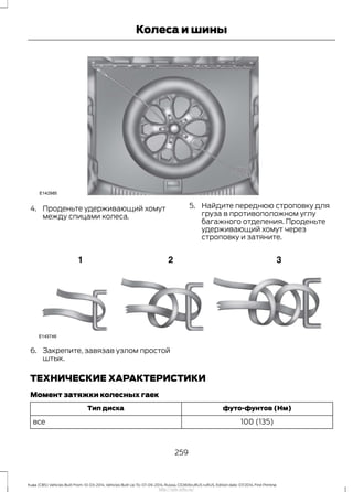 4. Проденьте удерживающий хомут
между спицами колеса.
5. Найдите переднюю строповку для
груза в противоположном углу
багажного отделения. Проденьте
удерживающий хомут через
строповку и затяните.
6. Закрепите, завязав узлом простой
штык.
ТЕХНИЧЕСКИЕ ХАРАКТЕРИСТИКИ
Момент затяжки колесных гаек
футо-фунтов (Нм)Тип диска
100 (135)все
259
Kuga (CBS) Vehicles Built From: 10-03-2014, Vehicles Built Up To: 07-09-2014, Russia, CG3616ruRUS ruRUS, Edition date: 07/2014, First Printing
Колеса и шины
http://ava-avto.ru/
 
