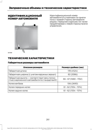 ИДЕНТИФИКАЦИОННЫЙ
НОМЕР АВТОМОБИЛЯ
Идентификационный номер
автомобиля отштампован на панели
пола с правой стороны автомобиля
рядом с передним сиденьем. Он также
продублированслевойстороныпанели
управления.
ТЕХНИЧЕСКИЕ ХАРАКТЕРИСТИКИ
Габаритные размеры автомобиля
Размер в дюймах (мм)Описание размеров
178 (4524)Габаритная длина
82 (2086)Габаритная ширина (с учетом наружных зеркал)
66 - 67 (1680 - 1702)
Габаритная высота — соответствует весу полно-
стьюснаряженногоавтомобиляпостандартамЕС
106 (2690)Колесная база
61 - 62 (1554 - 1574)Колея передних колес
61 - 62 (1554 - 1574)Колея задних колес
261
Kuga (CBS) Vehicles Built From: 10-03-2014, Vehicles Built Up To: 07-09-2014, Russia, CG3616ruRUS ruRUS, Edition date: 07/2014, First Printing
Заправочные объемы и технические характеристики
http://ava-avto.ru/
 