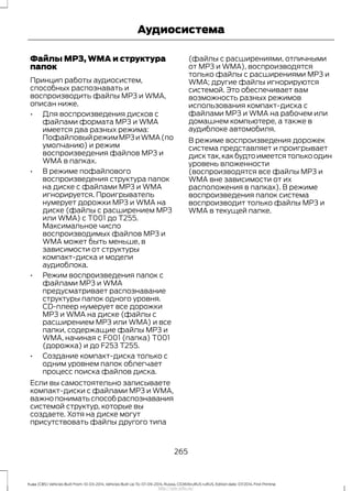 Файлы MP3, WMA и структура
папок
Принцип работы аудиосистем,
способных распознавать и
воспроизводить файлы MP3 и WMA,
описан ниже.
• Для воспроизведения дисков с
файлами формата MP3 и WMA
имеется два разных режима:
ПофайловыйрежимMP3иWMA(по
умолчанию) и режим
воспроизведения файлов MP3 и
WMA в папках.
• В режиме пофайлового
воспроизведения структура папок
на диске с файлами MP3 и WMA
игнорируется. Проигрыватель
нумерует дорожки MP3 и WMA на
диске (файлы с расширением MP3
или WMA) с T001 до T255.
Максимальное число
воспроизводимых файлов MP3 и
WMA может быть меньше, в
зависимости от структуры
компакт-диска и модели
аудиоблока.
• Режим воспроизведения папок с
файлами MP3 и WMA
предусматривает распознавание
структуры папок одного уровня.
CD-плеер нумерует все дорожки
MP3 и WMA на диске (файлы с
расширением MP3 или WMA) и все
папки, содержащие файлы MP3 и
WMA, начиная с F001 (папка) T001
(дорожка) и до F253 T255.
• Создание компакт-диска только с
одним уровнем папок облегчает
процесс поиска файлов диска.
Если вы самостоятельно записываете
компакт-диски с файлами MP3 и WMA,
важнопониматьспособраспознавания
системой структур, которые вы
создаете. Хотя на диске могут
присутствовать файлы другого типа
(файлы с расширениями, отличными
от MP3 и WMA), воспроизводятся
только файлы с расширениями MP3 и
WMA; другие файлы игнорируются
системой. Это обеспечивает вам
возможность разных режимов
использования компакт-диска с
файлами MP3 и WMA на рабочем или
домашнем компьютере, а также в
аудиблоке автомобиля.
В режиме воспроизведения дорожек
система представляет и проигрывает
диск так,как будто имеется только один
уровень вложенности
(воспроизводятся все файлы MP3 и
WMA вне зависимости от их
расположения в папках). В режиме
воспроизведения папок система
воспроизводит только файлы MP3 и
WMA в текущей папке.
265
Kuga (CBS) Vehicles Built From: 10-03-2014, Vehicles Built Up To: 07-09-2014, Russia, CG3616ruRUS ruRUS, Edition date: 07/2014, First Printing
Аудиосистема
http://ava-avto.ru/
 