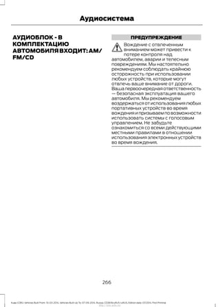 АУДИОБЛОК - В
КОМПЛЕКТАЦИЮ
АВТОМОБИЛЯВХОДИТ:AM/
FM/CD
ПРЕДУПРЕЖДЕНИЕ
Вождение с отвлеченным
вниманием может привести к
потере контроля над
автомобилем, аварии и телесным
повреждениям. Мы настоятельно
рекомендуем соблюдать крайнюю
осторожность при использовании
любых устройств, которые могут
отвлечь ваше внимание от дороги.
Вашапервоочереднаяответственность
— безопасная эксплуатация вашего
автомобиля. Мы рекомендуем
воздержатьсяотиспользованиялюбых
портативных устройств во время
вожденияипризываемповозможности
использовать системы с голосовым
управлением. Не забудьте
ознакомиться со всеми действующими
местными правилами в отношении
использования электронных устройств
во время вождения.
266
Kuga (CBS) Vehicles Built From: 10-03-2014, Vehicles Built Up To: 07-09-2014, Russia, CG3616ruRUS ruRUS, Edition date: 07/2014, First Printing
Аудиосистема
http://ava-avto.ru/
 