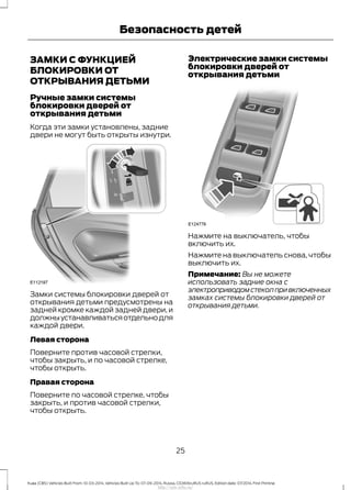 ЗАМКИ С ФУНКЦИЕЙ
БЛОКИРОВКИ ОТ
ОТКРЫВАНИЯ ДЕТЬМИ
Ручные замки системы
блокировки дверей от
открывания детьми
Когда эти замки установлены, задние
двери не могут быть открыты изнутри.
Замки системы блокировки дверей от
открывания детьми предусмотрены на
задней кромке каждой задней двери, и
должныустанавливатьсяотдельнодля
каждой двери.
Левая сторона
Поверните против часовой стрелки,
чтобы закрыть, и по часовой стрелке,
чтобы открыть.
Правая сторона
Поверните по часовой стрелке, чтобы
закрыть, и против часовой стрелки,
чтобы открыть.
Электрические замки системы
блокировки дверей от
открывания детьми
Нажмите на выключатель, чтобы
включить их.
Нажмите на выключатель снова, чтобы
выключить их.
Примечание: Вы не можете
использовать задние окна с
электроприводомстеколпривключенных
замках системы блокировки дверей от
открывания детьми.
25
Kuga (CBS) Vehicles Built From: 10-03-2014, Vehicles Built Up To: 07-09-2014, Russia, CG3616ruRUS ruRUS, Edition date: 07/2014, First Printing
Безопасность детей
http://ava-avto.ru/
 