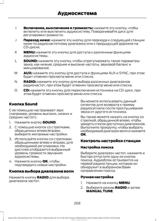 Включение, выключение и громкость: нажмите эту кнопку, чтобы
включить или выключить аудиосистему. Поворачивайте диск для
регулировки громкости.
I
Переход ниже: нажмите эту кнопку для перехода к следующей станции
ниже по радиочастотному диапазону или к предыдущей дорожке на
CD-диске.
J
MENU: нажмите эту кнопку для доступа к различным функциям
аудиосистемы.
K
SOUND: нажмите эту кнопку, чтобы отрегулировать такие параметры
звука, как низкие, средние и высокие частоты, звуковой баланс и
микширование.
L
AUX: нажмите эту кнопку для доступа к функциям AUX и SYNC, при этом
будет отменен просмотр меню или списка.
M
RADIO: нажмите эту кнопку для выбора различных диапазонов
радиочастот, при этом будет отменен просмотр меню или списка.
N
CD: нажмите эту кнопку для переключения источника на CD-диск, при
этом будет отменен просмотр меню или списка.
O
Кнопка Sound
С ее помощью настраивают звук
(например, уровень высоких, низких и
средних частот).
1. Нажмите кнопку SOUND.
2. С помощью кнопок со стрелками,
обращенных влево/вправо,
выберите желаемые настройки.
3. Используйте кнопки со стрелками,
обращенными влево и вправо, для
необходимой регулировки. На
дисплее отобразится выбранный
уровень громкости звучания
аудиосистемы.
4. Нажмите кнопку ОК, чтобы
подтвердить новые настройки.
Кнопка выбора диапазона волн
Нажмите кнопку RADIO для выбора
диапазона частот.
Вы можете использовать данный
селектор для возврата к приему
радиосигнала после прослушивания
звука от другого источника.
Вы также можете нажать на кнопку со
стрелкой, обращенной влево, чтобы
увидеть список доступных диапазонов.
Выполните прокрутку, чтобы выбрать
необходимыйдиапазонволнинажмите
OK.
Контроль настройки станции
Настройка поиска
Выберите диапазон частот, нажмите и
быстро отпустите одну из кнопок
поиска. Аудиоблок остановится на
первой радиостанции, которую он
обнаружит в выбранном Вами
направлении поиска.
Ручная настройка
1. Нажмите на кнопку MENU.
2. Выберите режим RADIO и затем
MANUAL TUNE.
268
Kuga (CBS) Vehicles Built From: 10-03-2014, Vehicles Built Up To: 07-09-2014, Russia, CG3616ruRUS ruRUS, Edition date: 07/2014, First Printing
Аудиосистема
http://ava-avto.ru/
 