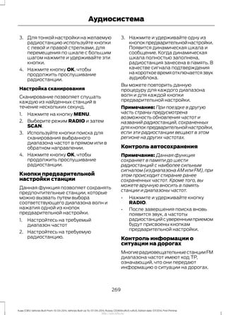 3. Для тонкой настройки на желаемую
радиостанцию используйте кнопки
с левой и правой стрелками, для
перемещения по шкале с большим
шагом нажмите и удерживайте эти
кнопки.
4. Нажмите кнопку OK, чтобы
продолжить прослушивание
радиостанции.
Настройка сканирования
Сканирование позволяет слушать
каждую из найденных станций в
течение нескольких секунд.
1. Нажмите на кнопку MENU.
2. Выберите режим RADIO и затем
SCAN.
3. Используйте кнопки поиска для
сканирования выбранного
диапазона частот в прямом или в
обратном направлении.
4. Нажмите кнопку OK, чтобы
продолжить прослушивание
радиостанции.
Кнопки предварительной
настройки станции
Данная функция позволяет сохранять
предпочтительные станции, которые
можно вызвать путем выбора
соответствующего диапазона волн и
нажатия одной из кнопок
предварительной настройки.
1. Настройтесь на требуемый
диапазон частот
2. Настройтесь на требуемую
радиостанцию.
3. Нажмите и удерживайте одну из
кнопокпредварительнойнастройки.
Появится динамическая шкала и
сообщение. Когда динамическая
шкала полностью заполнена,
радиостанция занесена в память. В
качестве сигнала подтверждения
накороткоевремяотключаетсязвук
аудиоблока.
Вы можете повторить данную
процедуру для каждого диапазона
волн и для каждой кнопки
предварительной настройки.
Примечание: При поездке в другую
часть страны предусмотрена
возможность обновления частот и
названий радиостанций, сохраненных
длякнопокпредварительнойнастройки,
если эти радиостанции вещают в этом
регионе на других частотах.
Контроль автосохранения
Примечание: Данная функция
сохраняет в памяти до шести
радиостанций с наиболее сильным
сигналом (из диапазона АМ или FM), при
этом происходит стирание ранее
сохраненных частот. Кроме того, вы
можете вручную вносить в память
станции и диапазоны частот.
• Нажмите и удерживайте кнопку
RADIO.
• После завершения поиска вновь
появится звук, а частоты
радиостанцийсувереннымприемом
будут присвоены кнопкам
предварительной настройки.
Контроль информации о
ситуации на дорогах
МногиерадиовещательныестанцииFM
диапазона частот имеют код ТР,
означающий, что они передают
информацию о ситуации на дорогах.
269
Kuga (CBS) Vehicles Built From: 10-03-2014, Vehicles Built Up To: 07-09-2014, Russia, CG3616ruRUS ruRUS, Edition date: 07/2014, First Printing
Аудиосистема
http://ava-avto.ru/
 
