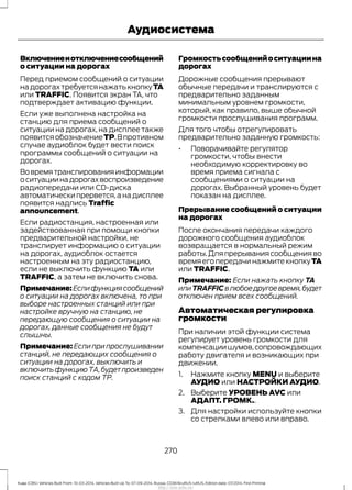 Включениеиотключениесообщений
о ситуации на дорогах
Перед приемом сообщений о ситуации
надорогахтребуетсянажатькнопкуTA
или TRAFFIC. Появится экран TA, что
подтверждает активацию функции.
Если уже выполнена настройка на
станцию для приема сообщений о
ситуации на дорогах, на дисплее также
появитсяобозначениеTP.Впротивном
случае аудиоблок будет вести поиск
программы сообщений о ситуации на
дорогах.
Вовремятранслированияинформации
оситуациинадорогахвоспроизведение
радиопередачи или CD-диска
автоматически прервется,а на дисплее
появится надпись Traffic
announcement.
Если радиостанция, настроенная или
задействованная при помощи кнопки
предварительной настройки, не
транслирует информацию о ситуации
на дорогах, аудиоблок остается
настроенным на эту радиостанцию,
если не выключить функцию TA или
TRAFFIC, а затем не включить снова.
Примечание:Еслифункциясообщений
о ситуации на дорогах включена, то при
выборе настроенных станций или при
настройке вручную на станцию, не
передающую сообщения о ситуации на
дорогах, данные сообщения не будут
слышны.
Примечание: Если при прослушивании
станций, не передающих сообщения о
ситуации на дорогах, выключить и
включитьфункциюТА,будетпроизведен
поиск станций с кодом ТР.
Громкостьсообщенийоситуациина
дорогах
Дорожные сообщения прерывают
обычные передачи и транслируются с
предварительно заданным
минимальным уровнем громкости,
который, как правило, выше обычной
громкости прослушивания программ.
Для того чтобы отрегулировать
предварительно заданную громкость:
• Поворачивайте регулятор
громкости, чтобы внести
необходимую корректировку во
время приема сигнала с
сообщениями о ситуации на
дорогах. Выбранный уровень будет
показан на дисплее.
Прерывание сообщений о ситуации
на дорогах
После окончания передачи каждого
дорожного сообщения аудиоблок
возвращается в нормальный режим
работы.Дляпрерываниясообщенияво
время его передачи нажмите кнопку TA
или TRAFFIC.
Примечание: Если нажать кнопку TA
илиTRAFFICвлюбоедругоевремя,будет
отключен прием всех сообщений.
Автоматическая регулировка
громкости
При наличии этой функции система
регулирует уровень громкости для
компенсациишумов,сопровождающих
работу двигателя и возникающих при
движении.
1. Нажмите кнопку MENU и выберите
АУДИО или НАСТРОЙКИ АУДИО.
2. Выберите УРОВЕНЬ AVC или
АДАПТ. ГРОМК..
3. Для настройки используйте кнопки
со стрелками влево или вправо.
270
Kuga (CBS) Vehicles Built From: 10-03-2014, Vehicles Built Up To: 07-09-2014, Russia, CG3616ruRUS ruRUS, Edition date: 07/2014, First Printing
Аудиосистема
http://ava-avto.ru/
 
