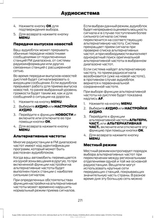 4. Нажмите кнопку OK для
подтверждения выбора.
5. Для возврата нажмите кнопку
MENU.
Передачи выпусков новостей
Ваш аудиоблок может прерывать
обычные передачи новостными
сообщениями от подключенных
станций FM диапазона, от системы
радиоинформации или других
связанных станций с расширенной
сетью.
Во время передачи выпусков новостей
дисплей будет сигнализировать о
входящем сообщении. Если аудиоблок
прерывает работу для приема выпуска
новостей, то ранее выбранный уровень
громкости будет таким же, как и для
сообщений о ситуации на дорогах.
1. Нажмите на кнопку MENU.
2. ВыберитеАУДИОилиНАСТРОЙКИ
АУДИО.
3. Перейдите к функции НОВОСТИ и
включите или отключите ее при
помощи кнопки OK.
4. Для возврата нажмите кнопку
MENU.
Альтернативные частоты
Многие радиостанции в FM диапазоне
частот имеют код идентификации
программ, который может быть
распознан аудиоблоком.
Когда ваш автомобиль перемещается
из одной зоны вещания в другую,то при
включенной функции настройки на
альтернативные частоты будет
выполнен поиск станции с наиболее
сильным сигналом.
При определенных обстоятельствах
функциянастройкинаальтернативные
частоты может временно нарушить
нормальный режим приема сигналов.
Есливыбранданныйрежим,аудиоблок
будетнепрерывнооцениватьмощность
сигнала и в случае поступления более
сильного сигнала система
переключится на соответствующую
альтернативную частоту. Система
прекращает прием сигнала при
проверке списка альтернативных
частот,ипринеобходимостивыполняет
однократный поиск оригинальной
альтернативной частоты в выбранном
диапазоне частот.
Если система найдет альтернативную
частоту, то прием радиосигнала
возобновится (уже на новой частоте),
в противном случае аудиоблок
вернется к первоначальной
сохраненной частоте.
При выборе функции альтернативной
частоты на дисплее будет показана
надпись AF.
1. Нажмите на кнопку MENU.
2. ВыберитеАУДИОилиНАСТРОЙКИ
АУДИО.
3. Перейдите к функции
альтернативнойчастотыАЛЬТЕРН.
ЧАСТ. или АЛЬТЕРНАТИВНАЯ
ЧАСТ., включите или отключите эту
функцию при помощи кнопки OK.
4. Для возврата нажмите кнопку
MENU.
Местный режим
Местный режим контролирует порядок
выбора альтернативных частот при
переключении между региональными
отделениями одной и той же основной
радиостанции. Вещатели могут
использовать крупные сети
передающих станций, покрывающих
значительную часть страны. В разное
время дня эту большую сеть можно
271
Kuga (CBS) Vehicles Built From: 10-03-2014, Vehicles Built Up To: 07-09-2014, Russia, CG3616ruRUS ruRUS, Edition date: 07/2014, First Printing
Аудиосистема
http://ava-avto.ru/
 