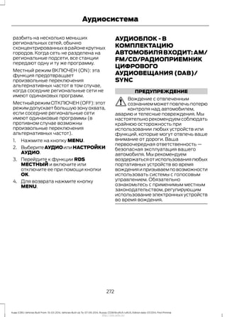 разбить на несколько меньших
региональных сетей, обычно
сконцентрированных в районе крупных
городов. Когда сеть не разделена на
региональные подсети, все станции
передают одну и ту же программу.
Местный режим ВКЛЮЧЕН (ON): эта
функция предотвращает
произвольные переключения
альтернативных частот в том случае,
когда соседние региональные сети не
имеют одинаковых программ.
МестныйрежимОТКЛЮЧЕН(OFF):этот
режим допускает большую зону охвата,
если соседние региональные сети
имеют одинаковые программы (в
противном случае возможны
произвольные переключения
альтернативных частот).
1. Нажмите на кнопку MENU.
2. ВыберитеАУДИОилиНАСТРОЙКИ
АУДИО.
3. Перейдите к функции RDS
МЕСТНЫЙ и включите или
отключите ее при помощи кнопки
OK.
4. Для возврата нажмите кнопку
MENU.
АУДИОБЛОК - В
КОМПЛЕКТАЦИЮ
АВТОМОБИЛЯВХОДИТ:AM/
FM/CD/РАДИОПРИЕМНИК
ЦИФРОВОГО
АУДИОВЕЩАНИЯ (DAB)/
SYNC
ПРЕДУПРЕЖДЕНИЕ
Вождение с отвлеченным
сознанием может повлечь потерю
контроля над автомобилем,
аварию и телесные повреждения. Мы
настоятельно рекомендуем соблюдать
крайнюю осторожность при
использовании любых устройств или
функций, которые могут отвлечь ваше
внимание от дороги. Ваша
первоочередная ответственность —
безопасная эксплуатация вашего
автомобиля. Мы рекомендуем
воздержатьсяотиспользованиялюбых
портативных устройств во время
вожденияипризываемповозможности
использовать системы с голосовым
управлением. Обязательно
ознакомьтесь с применимым местным
законодательством, регулирующим
использование электронных устройств
во время вождения.
272
Kuga (CBS) Vehicles Built From: 10-03-2014, Vehicles Built Up To: 07-09-2014, Russia, CG3616ruRUS ruRUS, Edition date: 07/2014, First Printing
Аудиосистема
http://ava-avto.ru/
 