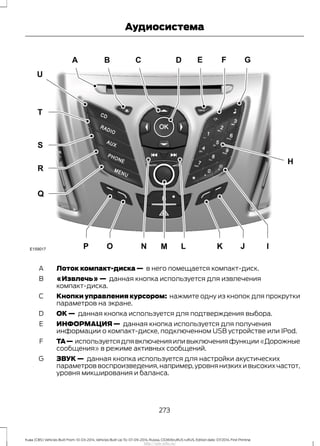 Лоток компакт-диска — в него помещается компакт-диск.A
«Извлечь» — данная кнопка используется для извлечения
компакт-диска.
B
Кнопки управления курсором: нажмите одну из кнопок для прокрутки
параметров на экране.
C
ОК — данная кнопка используется для подтверждения выбора.D
ИНФОРМАЦИЯ — данная кнопка используется для получения
информации о компакт-диске, подключенном USB устройстве или IPod.
E
TA— используется для включения или выключения функции «Дорожные
сообщения» в режиме активных сообщений.
F
ЗВУК — данная кнопка используется для настройки акустических
параметров воспроизведения,например,уровня низких и высоких частот,
уровня микширования и баланса.
G
273
Kuga (CBS) Vehicles Built From: 10-03-2014, Vehicles Built Up To: 07-09-2014, Russia, CG3616ruRUS ruRUS, Edition date: 07/2014, First Printing
Аудиосистема
http://ava-avto.ru/
 