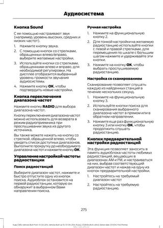 Кнопка Sound
С ее помощью настраивают звук
(например, уровень высоких, средних и
низких частот).
1. Нажмите кнопку звука.
2. С помощью кнопок со стрелками,
обращенных влево/вправо,
выберите желаемые настройки.
3. Используйте кнопки со стрелками,
обращенными влево и вправо, для
необходимой регулировки. На
дисплее отобразится выбранный
уровень громкости звучания
аудиосистемы.
4. Нажмите кнопку ОК, чтобы
подтвердить новые настройки.
Кнопка переключения
диапазона частот
Нажмите кнопку RADIO для выбора
диапазона частот.
Кнопкупереключениядиапазоначастот
можно использовать для возврата в
режим радиоприемника при
прослушивании звука из другого
источника.
Вы также можете нажать на кнопку со
стрелкой, обращенной влево, чтобы
увидеть список доступных диапазонов.
Выполните прокрутку до необходимого
диапазоначастотинажмитекнопкуOK.
Управлениенастройкойчастоты
радиостанции
Поиск радиостанций
Выберите диапазон частот, нажмите и
быстро отпустите одну из кнопок
поиска. Аудиоблок остановится на
первой радиостанции, которую он
обнаружит в выбранном Вами
направлении поиска.
Ручная настройка
1. Нажмите на функциональную
кнопку 2.
2. Для тонкой настройки на желаемую
радиостанцию используйте кнопки
с левой и правой стрелками, для
перемещения по шкале с большим
шагом нажмите и удерживайте эти
кнопки.
3. Нажмите на кнопку OK, чтобы
выбрать прослушиваемую
радиостанцию.
Настройка со сканированием
Сканирование позволяет слушать
каждую из найденных станций в
течение нескольких секунд.
1. Нажмите на функциональную
кнопку 3.
2. Используйте кнопки поиска для
сканирования выбранного
диапазона частот в прямом или в
обратном направлении.
3. Нажмите еще раз функциональную
кнопку 3 или кнопку OK, чтобы
продолжить слушать
радиостанцию.
Кнопки предварительной
настройки радиостанций
Эта функция позволяет заносить в
память аудиоблока частоты любимых
радиостанций, вещающих в
диапазонах AM и FM, и настраиваться
на них, выбрав соответствующий
диапазон частот и нажав на одну из
кнопок предварительной настройки.
1. Настройтесь на требуемый
диапазон частот
2. Настройтесь на требуемую
радиостанцию.
275
Kuga (CBS) Vehicles Built From: 10-03-2014, Vehicles Built Up To: 07-09-2014, Russia, CG3616ruRUS ruRUS, Edition date: 07/2014, First Printing
Аудиосистема
http://ava-avto.ru/
 