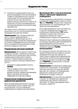 3. Нажмите и удерживайте одну из
кнопокпредварительнойнастройки.
Появится динамическая шкала и
сообщение. Когда динамическая
шкала полностью заполнена,
радиостанция занесена в память. В
качестве сигнала подтверждения
накороткоевремяотключаетсязвук
аудиоблока.
Это может быть повторено на каждом
диапазоне частот и для каждой кнопки
предварительной настройки.
Примечание: При поездке в другую
часть страны предусмотрена
возможность обновления частот и
названийрадиостанцийFM,сохраненных
на кнопках предварительных настроек,
если эти радиостанции вещают в этом
регионе на других частотах.
Управление автонастройкой
Примечание: Это сохранит в памяти до
10 радиостанций с наиболее сильным
сигналом или из диапазона АМ, или FM,
стерев ранее внесенные в память
частоты. Также возможно вручную
вносить в память станции и диапазоны
частот.
• Нажмите и удерживайте кнопку
RADIO.
• После завершения поиска вновь
появится звук, а частоты
радиостанцийсувереннымприемом
будут присвоены кнопкам
предварительной настройки.
Управление информацией о
дорожном движении
Многие радиовещательные станции
FM-диапазона частот имеют код ТР,
означающий, что они передают
информацию о дорожном движении.
Включение (Вкл.) или выключение
(Выкл.) функции «Дорожные
сообщения»
Перед приемом сообщений о ситуации
на дорогах необходимо нажать кнопку
TA или TRAFFIC. На дисплее появится
обозначение TA, показывающее, что
функция активирована.
Если радиоприемник уже настроен на
станцию, передающую дорожные
сообщения, обозначение TP также
появится на дисплее. Если нет,
аудиоблок выполнит поиск
информации о дорожном движении.
Вовремятранслированияинформации
оситуациинадорогахвоспроизведение
радиопередачи или CD-диска
автоматически прервется,а на дисплее
появится надпись Traffic
announcement.
Если радиостанция, настроенная или
задействованная при помощи кнопки
предварительной настройки, не
транслирует дорожную информацию,
аудиоблок остается настроенным на
эту радиостанцию, если функции TA
или TRAFFIC не выключить, а затем
включить снова.
Примечание:Еслифункция«Дорожные
сообщения» включена, то при выборе
текущих настроек или при настройке
вручную на станцию, не передающую
дорожные сообщения, данные
сообщения не будут слышны.
Примечание: Если при прослушивании
станций, не передающих дорожные
сообщения, выключить и включить
функцию ТА, будет произведен поиск
станций с кодом ТР.
276
Kuga (CBS) Vehicles Built From: 10-03-2014, Vehicles Built Up To: 07-09-2014, Russia, CG3616ruRUS ruRUS, Edition date: 07/2014, First Printing
Аудиосистема
http://ava-avto.ru/
 