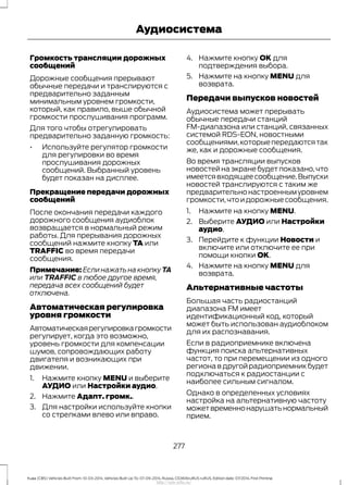 Громкость трансляции дорожных
сообщений
Дорожные сообщения прерывают
обычные передачи и транслируются с
предварительно заданным
минимальным уровнем громкости,
который, как правило, выше обычной
громкости прослушивания программ.
Для того чтобы отрегулировать
предварительно заданную громкость:
• Используйте регулятор громкости
для регулировки во время
прослушивания дорожных
сообщений. Выбранный уровень
будет показан на дисплее.
Прекращение передачи дорожных
сообщений
После окончания передачи каждого
дорожного сообщения аудиоблок
возвращается в нормальный режим
работы. Для прерывания дорожных
сообщений нажмите кнопку TA или
TRAFFIC во время передачи
сообщения.
Примечание: Если нажать на кнопку TA
или TRAFFIC в любое другое время,
передача всех сообщений будет
отключена.
Автоматическая регулировка
уровня громкости
Автоматическаярегулировкагромкости
регулирует, когда это возможно,
уровень громкости для компенсации
шумов, сопровождающих работу
двигателя и возникающих при
движении.
1. Нажмите кнопку MENU и выберите
АУДИО или Настройки аудио.
2. Нажмите Адапт. громк..
3. Для настройки используйте кнопки
со стрелками влево или вправо.
4. Нажмите кнопку OK для
подтверждения выбора.
5. Нажмите на кнопку MENU для
возврата.
Передачи выпусков новостей
Аудиосистема может прерывать
обычные передачи станций
FM-диапазона или станций, связанных
системой RDS-EON, новостными
сообщениями,которыепередаютсятак
же, как и дорожные сообщения.
Во время трансляции выпусков
новостей на экране будет показано, что
имеетсявходящеесообщение.Выпуски
новостей транслируются с таким же
предварительнонастроеннымуровнем
громкости,чтоидорожныесообщения.
1. Нажмите на кнопку MENU.
2. Выберите АУДИО или Настройки
аудио.
3. Перейдите к функции Новости и
включите или отключите ее при
помощи кнопки OK.
4. Нажмите на кнопку MENU для
возврата.
Альтернативные частоты
Большая часть радиостанций
диапазона FM имеет
идентификационный код, который
может быть использован аудиоблоком
для их распознавания.
Если в радиоприемнике включена
функция поиска альтернативных
частот, то при перемещении из одного
региона в другой радиоприемник будет
подключаться к радиостанции с
наиболее сильным сигналом.
Однако в определенных условиях
настройка на альтернативную частоту
можетвременнонарушатьнормальный
прием.
277
Kuga (CBS) Vehicles Built From: 10-03-2014, Vehicles Built Up To: 07-09-2014, Russia, CG3616ruRUS ruRUS, Edition date: 07/2014, First Printing
Аудиосистема
http://ava-avto.ru/
 