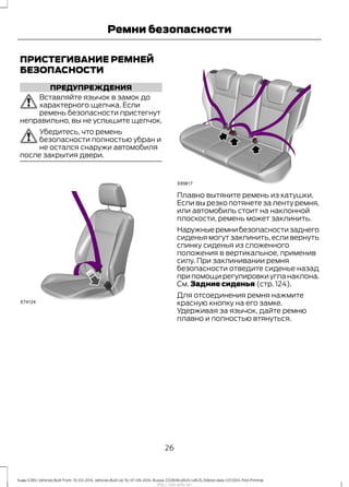 ПРИСТЕГИВАНИЕ РЕМНЕЙ
БЕЗОПАСНОСТИ
ПРЕДУПРЕЖДЕНИЯ
Вставляйте язычок в замок до
характерного щелчка. Если
ремень безопасности пристегнут
неправильно, вы не услышите щелчок.
Убедитесь, что ремень
безопасности полностью убран и
не остался снаружи автомобиля
после закрытия двери.
Плавно вытяните ремень из катушки.
Если вы резко потянете за ленту ремня,
или автомобиль стоит на наклонной
плоскости, ремень может заклинить.
Наружныеремнибезопасностизаднего
сиденья могут заклинить, если вернуть
спинку сиденья из сложенного
положения в вертикальное, применив
силу. При заклинивании ремня
безопасности отведите сиденье назад
при помощи регулировки угла наклона.
См. Задние сиденья (стр. 124).
Для отсоединения ремня нажмите
красную кнопку на его замке.
Удерживая за язычок, дайте ремню
плавно и полностью втянуться.
26
Kuga (CBS) Vehicles Built From: 10-03-2014, Vehicles Built Up To: 07-09-2014, Russia, CG3616ruRUS ruRUS, Edition date: 07/2014, First Printing
Ремни безопасности
http://ava-avto.ru/
 