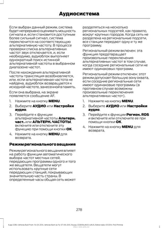 Если выбран данный режим, система
будетнепрерывнооцениватьмощность
сигнала и, если становится доступным
более сильный сигнал, система
переключится на соответствующую
альтернативную частоту. В процессе
проверки списка альтернативных
частот звук отключается, и, если
необходимо, аудиоблок выполняет
однократный поиск истинной
альтернативной частоты в выбранном
диапазоне частот.
После нахождения альтернативной
частоты трансляция возобновляется,
или, если альтернативная частота не
найдена, аудиоблок возвращается к
исходной частоте,занесенной в память.
Если она выбрана, на экране
появляется сообщение AF.
1. Нажмите на кнопку MENU.
2. Выберите АУДИО или Настройки
аудио.
3. Перейдите к функции
альтернативной частоты Альтерн.
част. или АЛЬТЕРН. ЧАСТОТЫ,
включите или отключите эту
функцию при помощи кнопки OK.
4. Нажмите на кнопку MENU для
возврата.
Режимрегиональноговещания
Режим регионального вещания влияет
на работу функции автоматического
выбора частот местных сетей,
передающих программы одного и того
же вещателя. Вещатели могут
использовать крупные сети
передающих станций, покрывающих
значительную часть страны. В
определенные часы общая сеть может
разделяться на несколько
региональных подсетей, как правило,
вокруг крупных городов. Когда сеть не
разделена на региональные подсети,
все станции передают одну и ту же
программу.
Региональный режим включен: эта
функция предотвращает
произвольные переключения
альтернативных частот в том случае,
когда соседние региональные сети не
имеют одинаковых программ.
Региональный режим отключен: этот
режим допускает большую зону охвата,
если соседние региональные сети
имеют одинаковые программы (в
противном случае возможны
произвольные переключения
альтернативных частот).
1. Нажмите на кнопку MENU.
2. Выберите АУДИО или Настройки
аудио.
3. Перейдите к функции Регион. RDS
и включите или отключите ее при
помощи кнопки OK.
4. Нажмите на кнопку MENU для
возврата.
278
Kuga (CBS) Vehicles Built From: 10-03-2014, Vehicles Built Up To: 07-09-2014, Russia, CG3616ruRUS ruRUS, Edition date: 07/2014, First Printing
Аудиосистема
http://ava-avto.ru/
 