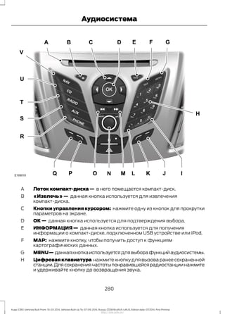 Лоток компакт-диска — в него помещается компакт-диск.A
«Извлечь» — данная кнопка используется для извлечения
компакт-диска.
B
Кнопки управления курсором: нажмите одну из кнопок для прокрутки
параметров на экране.
C
ОК — данная кнопка используется для подтверждения выбора.D
ИНФОРМАЦИЯ — данная кнопка используется для получения
информации о компакт-диске, подключенном USB устройстве или IPod.
E
MAP: нажмите кнопку, чтобы получить доступ к функциям
картографических данных.
F
MENU— даннаякнопкаиспользуетсядлявыборафункцийаудиосистемы.G
Цифровая клавиатура нажмите кнопку для вызова ранее сохраненной
станции.Длясохранениячастотыпонравившейсярадиостанциинажмите
и удерживайте кнопку до возвращения звука.
H
280
Kuga (CBS) Vehicles Built From: 10-03-2014, Vehicles Built Up To: 07-09-2014, Russia, CG3616ruRUS ruRUS, Edition date: 07/2014, First Printing
Аудиосистема
http://ava-avto.ru/
 