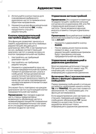 2. Используйте кнопки поиска для
сканирования выбранного
диапазона частот в прямом или в
обратном направлении.
3. Нажмите еще раз функциональную
кнопку 3 или кнопку OK, чтобы
продолжить слушать
радиостанцию.
Кнопки предварительной
настройки радиостанций
Эта функция позволяет заносить в
память аудиоблока частоты любимых
радиостанций, вещающих в
диапазонах AM и FM, и настраиваться
на них, выбрав соответствующий
диапазон частот и нажав на одну из
кнопок предварительной настройки.
1. Настройтесь на требуемый
диапазон частот
2. Настройтесь на требуемую
радиостанцию.
3. Нажмите и удерживайте одну из
кнопокпредварительнойнастройки.
Появится динамическая шкала и
сообщение. Когда динамическая
шкала полностью заполнена,
радиостанция занесена в память. В
качестве сигнала подтверждения
накороткоевремяотключаетсязвук
аудиоблока.
Это может быть повторено на каждом
диапазоне частот и для каждой кнопки
предварительной настройки.
Примечание: При поездке в другую
часть страны предусмотрена
возможность обновления частот и
названийрадиостанцийFM,сохраненных
на кнопках предварительных настроек,
если эти радиостанции вещают в этом
регионе на других частотах.
Управление автонастройкой
Примечание: Это сохранит в памяти до
10 радиостанций с наиболее сильным
сигналом или из диапазона АМ, или FM,
стерев ранее внесенные в память
частоты. Также возможно вручную
вносить в память станции и диапазоны
частот.
Примечание:Функциейавтонастройкой
можно воспользоваться как для FMAST,
так и AM AST.
• Нажмите и удерживайте кнопку
RADIO.
• После завершения поиска вновь
появится звук, а частоты
радиостанцийсувереннымприемом
будут присвоены кнопкам
предварительной настройки.
Управление информацией о
дорожном движении
Многие радиовещательные станции
FM-диапазона частот имеют код ТР,
означающий, что они передают
информацию о дорожном движении.
Включение (Вкл.) или выключение
(Выкл.) функции «Дорожные
сообщения»
Перед приемом сообщений о ситуации
на дорогах необходимо нажать кнопку
TA или TRAFFIC. На дисплее появится
обозначение TA, показывающее, что
функция активирована.
Если радиоприемник уже настроен на
станцию, передающую дорожные
сообщения, обозначение TP также
появится на дисплее. Если нет,
аудиоблок выполнит поиск
информации о дорожном движении.
283
Kuga (CBS) Vehicles Built From: 10-03-2014, Vehicles Built Up To: 07-09-2014, Russia, CG3616ruRUS ruRUS, Edition date: 07/2014, First Printing
Аудиосистема
http://ava-avto.ru/
 