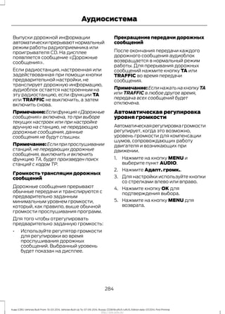 Выпуски дорожной информации
автоматическипрерываютнормальный
режим работы радиоприемника или
проигрывателя CD. На дисплее
появляется сообщение «Дорожные
сообщения».
Если радиостанция, настроенная или
задействованная при помощи кнопки
предварительной настройки, не
транслирует дорожную информацию,
аудиоблок остается настроенным на
эту радиостанцию, если функции TA
или TRAFFIC не выключить, а затем
включить снова.
Примечание:Еслифункция«Дорожные
сообщения» включена, то при выборе
текущих настроек или при настройке
вручную на станцию, не передающую
дорожные сообщения, данные
сообщения не будут слышны.
Примечание: Если при прослушивании
станций, не передающих дорожные
сообщения, выключить и включить
функцию ТА, будет произведен поиск
станций с кодом ТР.
Громкость трансляции дорожных
сообщений
Дорожные сообщения прерывают
обычные передачи и транслируются с
предварительно заданным
минимальным уровнем громкости,
который, как правило, выше обычной
громкости прослушивания программ.
Для того чтобы отрегулировать
предварительно заданную громкость:
• Используйте регулятор громкости
для регулировки во время
прослушивания дорожных
сообщений. Выбранный уровень
будет показан на дисплее.
Прекращение передачи дорожных
сообщений
После окончания передачи каждого
дорожного сообщения аудиоблок
возвращается в нормальный режим
работы. Для прерывания дорожных
сообщений нажмите кнопку TA или
TRAFFIC во время передачи
сообщения.
Примечание: Если нажать на кнопку TA
или TRAFFIC в любое другое время,
передача всех сообщений будет
отключена.
Автоматическая регулировка
уровня громкости
Автоматическаярегулировкагромкости
регулирует, когда это возможно,
уровень громкости для компенсации
шумов, сопровождающих работу
двигателя и возникающих при
движении.
1. Нажмите на кнопку MENU и
выберите пункт AUDIO.
2. Нажмите Адапт. громк..
3. Для настройки используйте кнопки
со стрелками влево или вправо.
4. Нажмите кнопку OK для
подтверждения выбора.
5. Нажмите на кнопку MENU для
возврата.
284
Kuga (CBS) Vehicles Built From: 10-03-2014, Vehicles Built Up To: 07-09-2014, Russia, CG3616ruRUS ruRUS, Edition date: 07/2014, First Printing
Аудиосистема
http://ava-avto.ru/
 