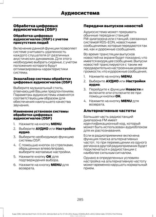 Обработка цифровых
аудиосигналов (DSP)
Обработка цифровых
аудиосигналов (DSP) с учетом
присутствия людей
Включение данной функции позволяет
системе учитывать удаленность
каждого слушателя от различных
акустических динамиков. Для этого
необходимо выбрать сиденье, с учетом
положения которого будут
оптимизированы характеристики
системы.
Эквалайзер системы обработки
цифровых аудиосигналов (DSP)
Выберите музыкальный стиль,
отвечающий Вашим предпочтениям.
Параметры аудиосистемы изменятся
соответствующим образом для
обеспечения наилучшего качества
звучания.
Изменение установок системы
обработки цифровых
аудиосигналов (DSP)
1. Нажмите на кнопку MENU.
2. Выберите АУДИО или Настройки
аудио.
3. Выберите необходимую функцию
системы DSP.
4. С помощью кнопок со стрелками,
обращенных влево/вправо,
выберите желаемые настройки.
5. Нажмите кнопку OK для
подтверждения выбора.
6. Нажмите на кнопку MENU для
возврата.
Передачи выпусков новостей
Аудиосистема может прерывать
обычные передачи станций
FM-диапазона или станций, связанных
системой RDS-EON, новостными
сообщениями,которыепередаютсятак
же, как и дорожные сообщения.
Во время трансляции выпусков
новостей на экране будет показано, что
имеетсявходящеесообщение.Выпуски
новостей транслируются с таким же
предварительнонастроеннымуровнем
громкости,чтоидорожныесообщения.
1. Нажмите на кнопку MENU.
2. Выберите АУДИО или Настройки
аудио.
3. Перейдите к функции Новости и
включите или отключите ее при
помощи кнопки OK.
4. Нажмите на кнопку MENU для
возврата.
Альтернативные частоты
Большая часть радиостанций
диапазона FM имеет
идентификационный код, который
может быть использован аудиоблоком
для их распознавания.
Если в радиоприемнике включена
функция поиска альтернативных
частот, то при перемещении из одного
региона в другой радиоприемник будет
подключаться к радиостанции с
наиболее сильным сигналом.
Однако в определенных условиях
настройка на альтернативную частоту
можетвременнонарушатьнормальный
прием.
285
Kuga (CBS) Vehicles Built From: 10-03-2014, Vehicles Built Up To: 07-09-2014, Russia, CG3616ruRUS ruRUS, Edition date: 07/2014, First Printing
Аудиосистема
http://ava-avto.ru/
 