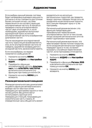 Если выбран данный режим, система
будетнепрерывнооцениватьмощность
сигнала и, если становится доступным
более сильный сигнал, система
переключится на соответствующую
альтернативную частоту. В процессе
проверки списка альтернативных
частот звук отключается, и, если
необходимо, аудиоблок выполняет
однократный поиск истинной
альтернативной частоты в выбранном
диапазоне частот.
После нахождения альтернативной
частоты трансляция возобновляется,
или, если альтернативная частота не
найдена, аудиоблок возвращается к
исходной частоте,занесенной в память.
Если она выбрана, на экране
появляется сообщение AF.
1. Нажмите на кнопку MENU.
2. Выберите АУДИО или Настройки
аудио.
3. Перейдите к функции
альтернативной частоты Альтерн.
част. или АЛЬТЕРН. ЧАСТОТЫ,
включите или отключите эту
функцию при помощи кнопки OK.
4. Нажмите на кнопку MENU для
возврата.
Режимрегиональноговещания
Режим регионального вещания влияет
на работу функции автоматического
выбора частот местных сетей,
передающих программы одного и того
же вещателя. Вещатели могут
использовать крупные сети
передающих станций, покрывающих
значительную часть страны. В
определенные часы общая сеть может
разделяться на несколько
региональных подсетей, как правило,
вокруг крупных городов. Когда сеть не
разделена на региональные подсети,
все станции передают одну и ту же
программу.
Региональный режим включен: эта
функция предотвращает
произвольные переключения
альтернативных частот в том случае,
когда соседние региональные сети не
имеют одинаковых программ.
Региональный режим выключен: это
обеспечивает более полное покрытие,
если соседние региональные подсети
передают одно и то же, но может
вызывать случайные переключения
частот, если программы отличаются.
1. Нажмите на кнопку MENU.
2. Выберите АУДИО или Настройки
аудио.
3. Перейдите к функции Регион. RDS
и включите или отключите ее при
помощи кнопки OK.
4. Нажмите на кнопку MENU для
возврата.
286
Kuga (CBS) Vehicles Built From: 10-03-2014, Vehicles Built Up To: 07-09-2014, Russia, CG3616ruRUS ruRUS, Edition date: 07/2014, First Printing
Аудиосистема
http://ava-avto.ru/
 
